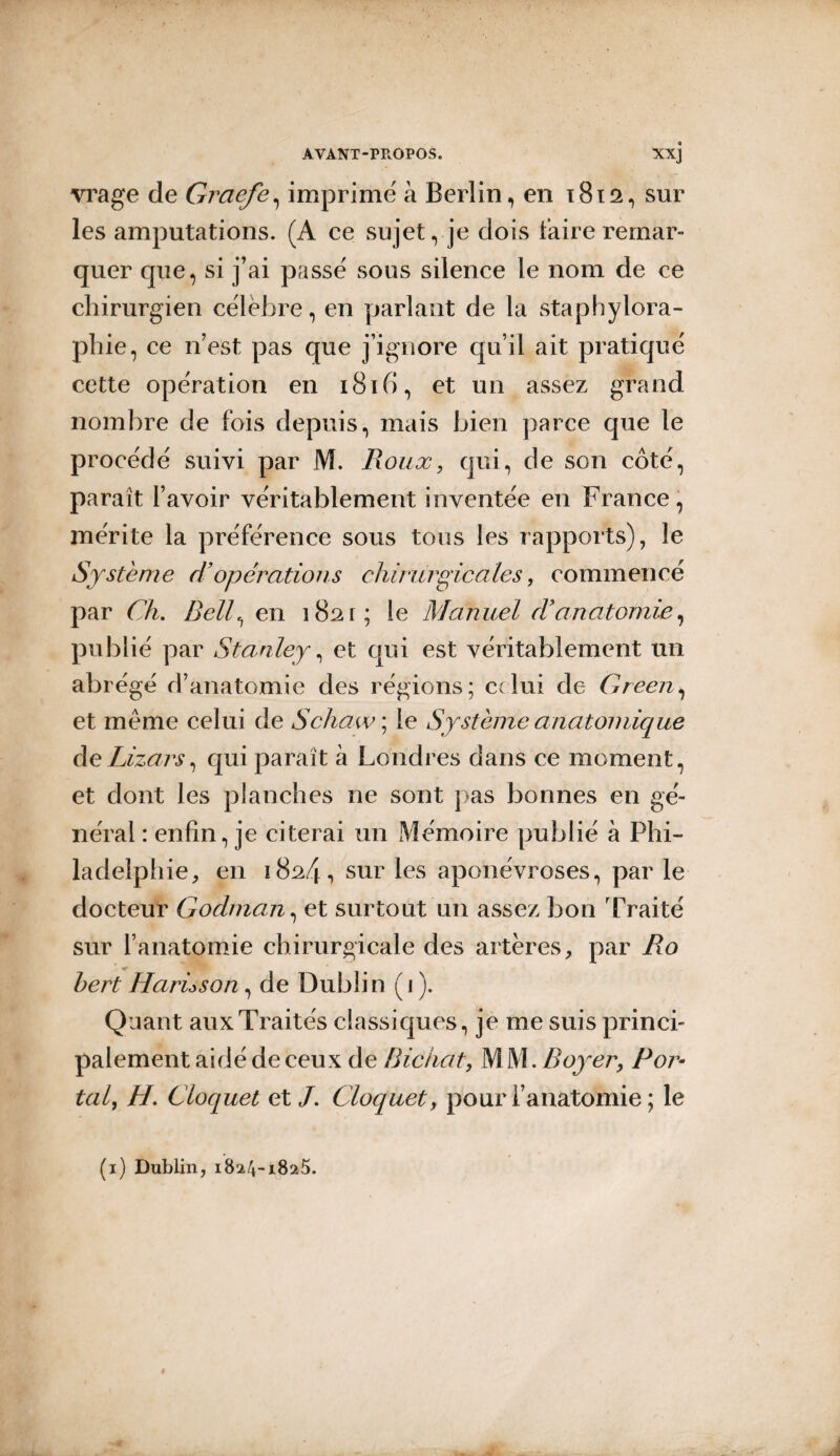 vrage de Graefe, imprime à Berlin, en 1812, sur les amputations. (A ce sujet, je dois taire remar¬ quer que, si j’ai passe' sous silence le nom de ce chirurgien célèbre, en parlant de la staphylora- phie, ce n’est pas que j’ignore qu’il ait pratiqué cette opération en 1816, et un assez grand nombre de fois depuis, mais bien parce que le procédé suivi par M. Roux, qui, de son côté, paraît l’avoir véritablement inventée en France, mérite la préférence sous tous les rapports), le Système d’opérations chirurgicales, commencé par Ch. Belle, en 1821; le Manuel d9anatomie, publié par Stanley, et qui est véritablement un abrégé d’anatomie des régions; celui de Green, et meme celui de Schaw ; le Système anatomique deLizars, qui paraît à Londres dans ce moment, et dont les planches ne sont pas bonnes en gé¬ néral : enfin, je citerai un Mémoire publié à Phi¬ ladelphie, en 1824, sur les aponévroses, par le docteur Godman, et surtout un assez bon Traité sur l’anatomie chirurgicale des artères, par Ro * hert Harùson, de Dublin ( 1 ). Quant aux Traités classiques, je me suis princi¬ palement aidé de ceux de Bichat, M M. Royer, Por¬ tai, H. Cloquet et /. Cloquet, pour l’anatomie ; le (1) Dublin, 1824-1825.