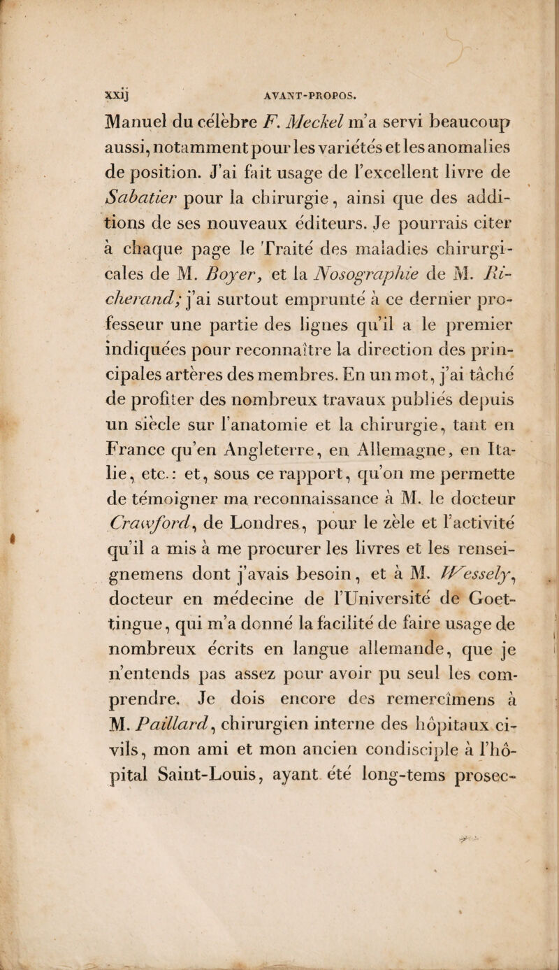 Manuel du célébré F. Meckel m’a servi beaucoup aussi, notamment pour les variétés et les anomalies de position. J’ai fait usage de l’excellent livre de Sabatier pour la chirurgie, ainsi que des addi¬ tions de ses nouveaux éditeurs. Je pourrais citer à chaque page le Traité des maladies chirurgi¬ cales de M. Boyer, et la Nosographie de M. Ri- cherand; j’ai surtout emprunté à ce dernier pro¬ fesseur une partie des lignes qu’il a le premier indiquées pour reconnaître la direction des prin¬ cipales artères des membres. En un mot, j’ai tâché de profiter des nombreux travaux publiés depuis un siècle sur l’anatomie et la chirurgie, tant en France qu’en Angleterre, en Allemagne, en Ita¬ lie, etc.: et, sous ce rapport, qu’on me permette de témoigner ma reconnaissance à M. le docteur Crawford, de Londres , pour le zèle et l’activité qu’il a mis à me procurer les livres et les rensei- gnemens dont j’avais besoin, et à M. PNessely, docteur en médecine de l’Université de Goet- tingue, qui m’a donné la facilité de faire usage de nombreux écrits en langue allemande, que je n’entends pas assez pour avoir pu seul les com¬ prendre. Je dois encore des reinercîmens à M. Paillard, chirurgien interne des hôpitaux ci¬ vils, mon ami et mon ancien condisciple à l’hô¬ pital Saint-Louis, ayant été long-tems prosec-