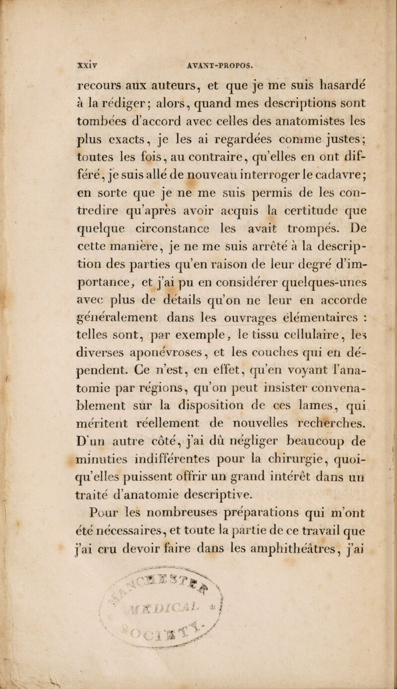 recours aux auteurs, et que je me suis hasardé à la rédiger ; alors, quand mes descriptions sont tombées d’accord avec celles des anatomistes les plus exacts, je les ai regardées comme justes; toutes les fois, au contraire, quelles en ont dif¬ féré , je suis allé de nouveau interroger le cadavre ; en sorte que je ne me suis permis de les con¬ tredire qu’après avoir acquis la certitude que quelque circonstance les avait trompés. De cette manière, je ne me suis arrêté à la descrip¬ tion des parties qu’en raison de leur degré d’im¬ portance, et j’ai pu en considérer quelques-unes avec plus de détails qu’on ne leur en accorde généralement dans les ouvrages élémentaires : telles sont, par exemple, le tissu cellulaire, les diverses aponévroses, et les couches qui en dé¬ pendent. Ce n’est, en effet, qu’en voyant l’ana¬ tomie par régions, qu’on peut insister convena¬ blement sur la disposition de ces lames, qui méritent réellement de nouvelles recherches. D’un autre côté, j’ai dû négliger beaucoup de minuties indifférentes pour la chirurgie, quoi¬ qu’elles puissent offrir un grand intérêt dans un traité d’anatomie descriptive. Pour les nombreuses préparations qui m’ont été nécessaires^ et toute la partie de ce travail que j’ai cru devoir faire dans les amphithéâtres, j’ai