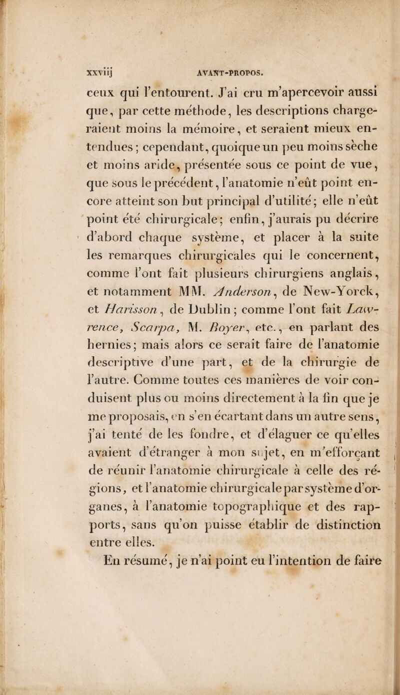 ceux qui l’entourent. J’ai cru m’apercevoir aussi que, par cette méthode, les descriptions charge¬ raient moins la mémoire, et seraient mieux en¬ tendues ; cependant, quoique un peu moins sèche et moins aride, présentée sous ce point de vue, que sous le précédent, l’anatomie n’eût point en¬ core atteint son but principal d’utilité; elle n’eût point été chirurgicale; enfin, j’aurais pu décrire d’abord chaque système, et placer à la suite les remarques chirurgicales qui le concernent, comme l’ont fait plusieurs chirurgiens anglais, et notamment MM. Anderson, de New-Yorck, et Harisson^ de Dublin; comme l’ont fait Law¬ rence, Scarpa, M. Boyer, etc., en parlant des hernies; mais alors ce serait faire de l’anatomie descriptive d’une part, et de la chirurgie de l’autre. Comme toutes ces manières de voir con¬ duisent plus ou moins directement à la lin que je me proposais, en s’en écartant dans un autre sens, j’ai tenté de les fondre, et d’élaguer ce qu’elles avaient d’étranger à mon si jet, en m'efforçant de réunir l’anatomie chirurgicale à celle des ré¬ gions, et l’anatomie chirurgicale par système d’or¬ ganes, à l’anatomie topographique et des rap¬ ports, sans qu’on puisse établir de distinction entre elles. En résumé, je n’ai point eu l’intention de faire