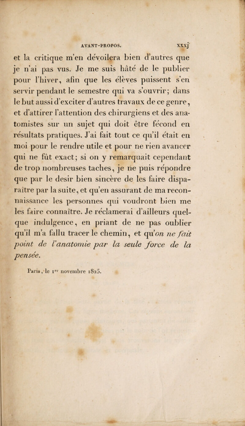 et la critique m’en dévoilera bien d’autres que je n’ai pas vus. Je me suis hâté de le publier pour l’hiver, afin que les élèves puissent s’en servir pendant le semestre qui va s’ouvrir; dans le but aussi d’exciter d’autres travaux de ce genre, et d’attirer l’attention des chirurgiens et des ana¬ tomistes sur un sujet qui doit être fécond en résultats pratiques. J’ai fait tout ce qu’il était en moi pour le rendre utile et pour ne rien avancer qui ne fut exact; si on y remarquait cependant de trop nombreuses taches, je ne puis répondre que par le désir bien sincère de les faire dispa¬ raître par la suite, et qu’en assurant de ma recon¬ naissance les personnes qui voudront bien me les faire connaître. Je réclamerai d’ailleurs quel¬ que indulgence, en priant de ne pas oublier qu’il ma fallu tracer le chemin, et qu 7 on ne fait point de Vanatomie par la seule force de la pensée. Paris, le ier novembre i8‘i5.