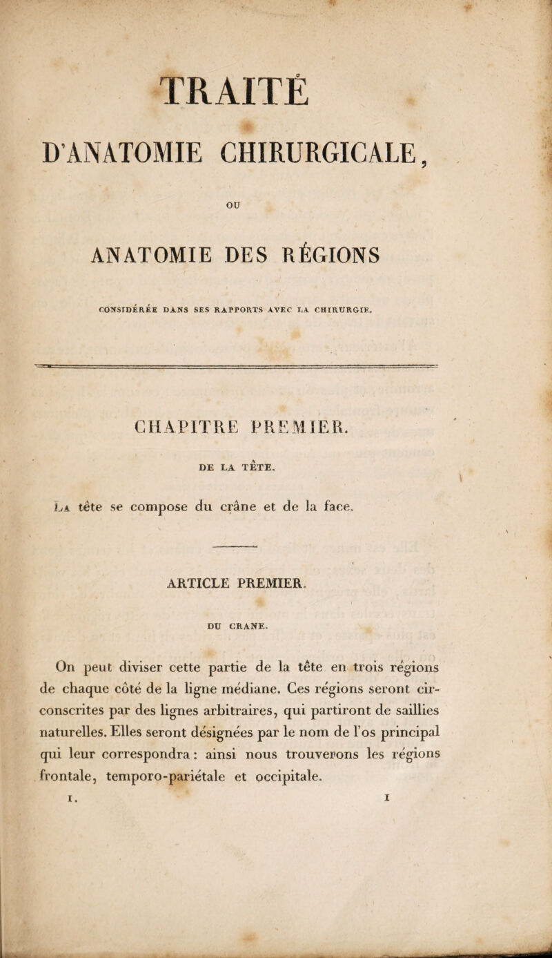 ; TRAITÉ D’ANATOMIE CHIRURGICALE, OU ANATOMIE DES RÉGIONS CONSIDÉRÉE DANS SES RAPPORTS AVEC LA CHIRURGIE. CHAPITRE PREMIER. DE LA TETE. La tête se compose du crâne et de la face. i \ ARTICLE PREMIER i DU CRANE. On peut diviser cette partie de la tête en trois régions de chaque côté de la ligne médiane. Ces régions seront cir¬ conscrites par des lignes arbitraires, qui partiront de saillies naturelles. Elles seront désignées par le nom de l’os principal qui leur correspondra : ainsi nous trouverons les régions frontale, temporo-pariétale et occipitale.