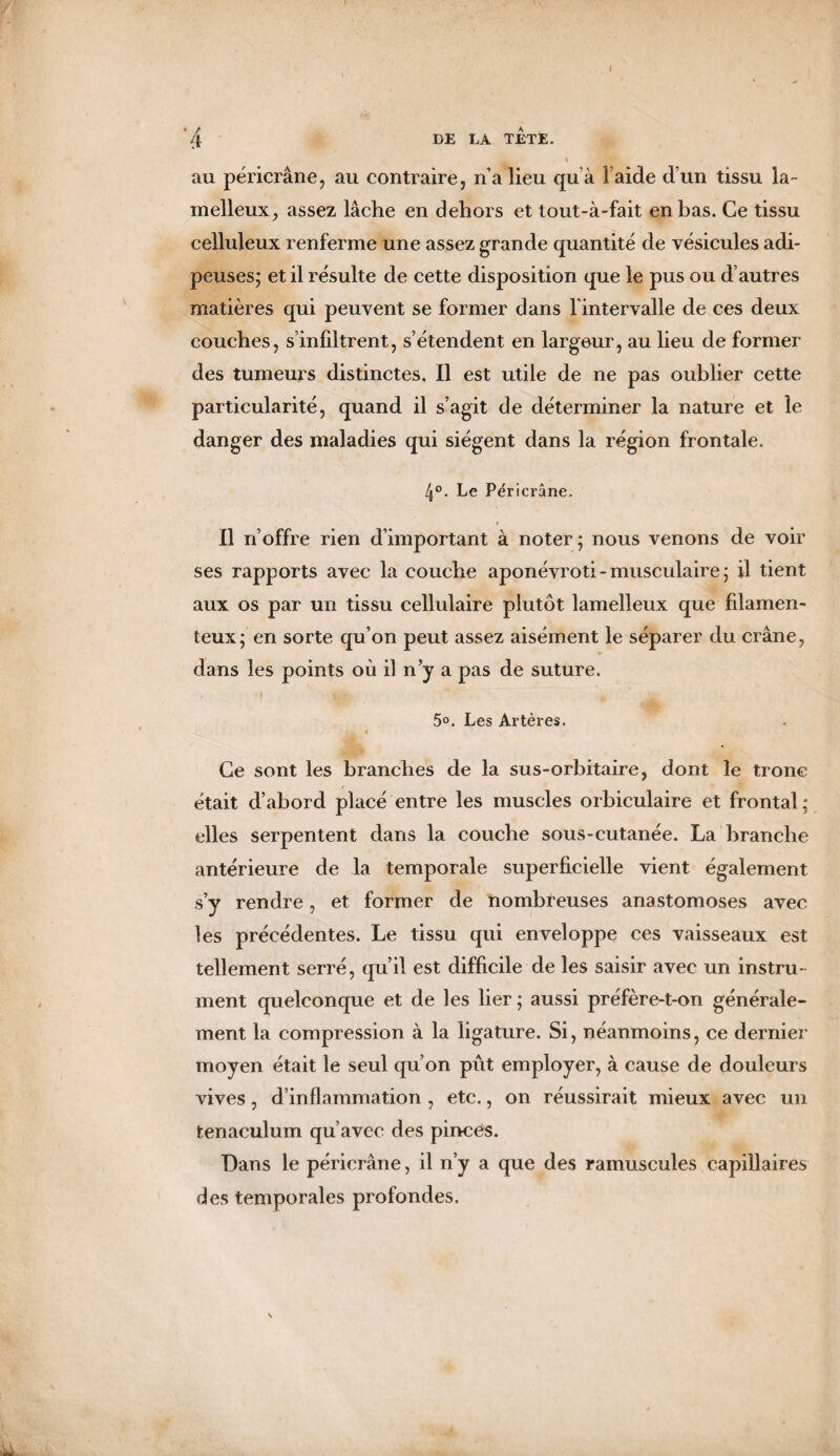 v L au péricrâne, au contraire, n’a lieu qu à l’aide d’un tissu la- melleux, assez lâche en dehors et tout-à-fait enhas. Ce tissu celluleux renferme une assez grande quantité de vésicules adi¬ peuses; et il résulte de cette disposition que le pus ou d’autres matières qui peuvent se former dans l'intervalle de ces deux couches, s’infiltrent, s’étendent en largeur, au lieu de former des tumeurs distinctes. Il est utile de ne pas oublier cette particularité, quand il s’agit de déterminer la nature et le danger des maladies qui siègent dans la région frontale. 4°. Le Péricrâne. Il n’offre rien d’important à noter; nous venons de voir ses rapports avec la couche aponévroti - musculaire ; il tient aux os par un tissu cellulaire plutôt lamelleux que filamen¬ teux; en sorte qu’on peut assez aisément le séparer du crâne, dans les points où il n’y a pas de suture. 5°. Les Artères. Ce sont les branches de la sus-orbitaire, dont le tronc était d’abord placé entre les muscles orbiculaire et frontal ; elles serpentent dans la couche sous-cutanée. La branche antérieure de la temporale superficielle vient également s’y rendre, et former de nombreuses anastomoses avec les précédentes. Le tissu qui enveloppe ces vaisseaux est tellement serré, qu’il est difficile de les saisir avec un instru¬ ment quelconque et de les lier ; aussi préfère-t-on générale¬ ment la compression à la ligature. Si, néanmoins, ce dernier moyen était le seul qu’on pût employer, à cause de douleurs vives, d’inflammation , etc., on réussirait mieux avec un tenaculum qu’avec des pinces. Dans le péricrâne, il n’y a que des ramuscules capillaires des temporales profondes.