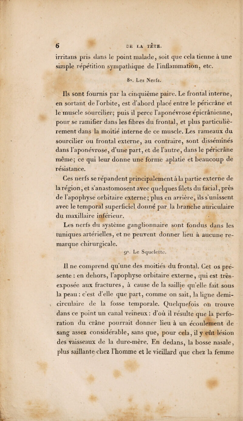 irritans pris dans le point malade, soit que cela tienne à une simple répétition sympathique de l'inflammation, etc. 8°. Les Nerfs. ♦ Ils sont fournis par la cinquième paire. Le frontal interne, en sortant de l’orbite, est d’abord placé entre le péricrâne et le muscle sourcilier; puis il perce l’aponévrose épicranienne, pour se ramifier dans les fibres du frontal, et plus particuliè¬ rement dans la moitié interne de ce muscle. Les rameaux du sourcilier ou frontal externe, au contraire, sont disséminés dans l’aponévrose, d’une part, et de l’autre, dans le péricrâne même; ce qui leur donne une forme aplatie et beaucoup de résistance. Ces nerfs se répandent principalement à la partie externe de la région, et s’anastomosent avec quelques filets du facial, près de l’apophyse orbitaire externe; plus en arrière, ils s’unissent avec le temporal superficiel donné par la branche auriculaire du maxillaire inférieur. Les nerfs du système ganglionnaire sont fondus dans les tuniques artérielles, et ne peuvent donner lieu à aucune re¬ marque chirurgicale. 90. Le Squelette. 11 ne comprend qu’une des moitiés du frontal. Cet os pré¬ sente : en dehors, l’apophyse orbitaire externe, qui est très- exposée aux fractures, à cause de la saillie qu’elle fait sous la peau : c’est d’elle que part, comme on sait, la ligne demi- s circulaire de la fosse temporale. Quelquefois on trouve dans ce point un canal veineux : d’où il résulte que la perfo¬ ration du crâne pourrait donner lieu à un écoulement de sang assez considérable, sans que, pour cela, il y eût lésion des vaisseaux de la dure-mère. En dedans, la bosse nasale, plus saillante chez l’homme et le vieillard que chez la femme 1