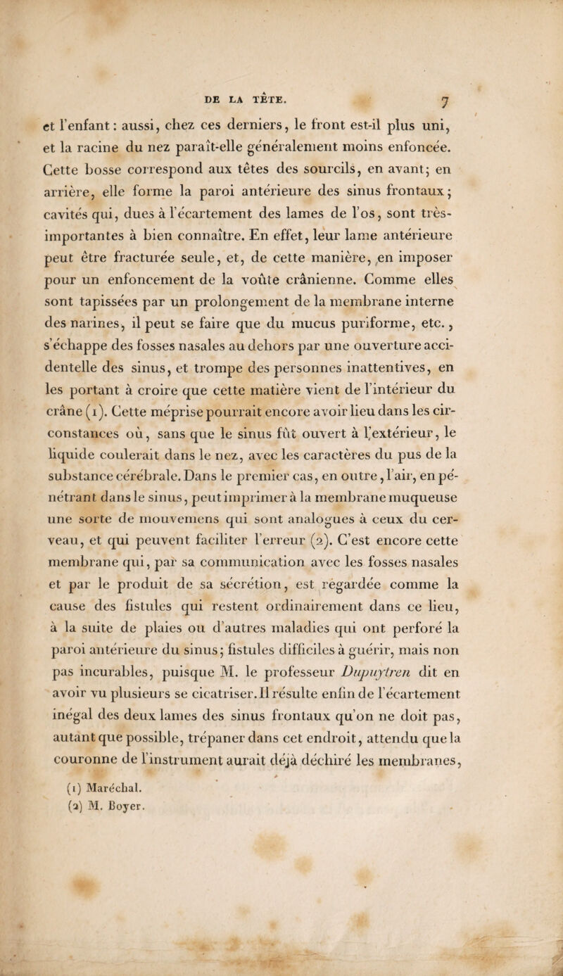 f et l’enfant: aussi, chez ces derniers, le front est-il plus uni, et la racine du nez paraît-elle généralement moins enfoncée. Cette bosse correspond aux têtes des sourcils, en avant; en arrière, elle forme la paroi antérieure des sinus frontaux; cavités qui, dues à l’écartement des lames de l’os, sont très- importantes à bien connaître. En effet, leur lame antérieure peut être fracturée seule, et, de cette manière,,en imposer pour un enfoncement de la voûte crânienne. Comme elles sont tapissées par un prolongement de la membrane interne des narines, il peut se faire que du mucus purîforme, etc., s’échappe des fosses nasales au dehors par une ouverture acci¬ dentelle des sinus, et trompe des personnes inattentives, en les portant à croire que cette matière vient de l’intérieur du crâne (i). Cette méprise pourrait encore avoir lieu dans les cir¬ constances où, sans que le sinus fut ouvert à 1,’extérieur, le liquide coulerait dans le nez, avec les caractères du pus de la substance cérébrale. Dans le premier cas, en outre, l’air, en pé- nétrant dans le sinus, peut imprimer à la membrane muqueuse une sorte de mouvemens qui sont analogues à ceux du cer¬ veau, et qui peuvent faciliter l’erreur (2). C’est encore cette membrane qui, par sa communication avec les fosses nasales et par le produit de sa sécrétion, est regardée comme la cause des fistules qui restent ordinairement dans ce lieu, à la suite de plaies ou d’autres maladies qui ont perforé la paroi antérieure du sinus ; fistules dif ficiles à guérir, mais non pas incurables, puisque M. le professeur Dupuytren dit en avoir vu plusieurs se cicatriser. Il résulte enfin de l’écartement inégal des deux lames des sinus frontaux qu’on ne doit pas, autant que possible, trépaner dans cet endroit, attendu que la couronne de l’instrument aurait déjà déchiré les membranes, A (i) Maréchal. (a) M. Boyer.