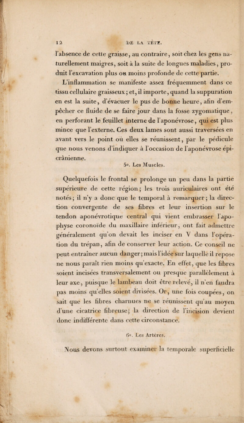 i bE LA TETE. 1 12 l’absence de cette graisse, au contraire, soit chez les gens na¬ turellement maigres, soit à la suite de longues maladies, pro¬ duit l’excavation plus ou moins profonde de cette partie. L’inflammation se manifeste assez fréquemment dans ce tissu cellulaire graisseux ; et, il importe, quand la suppuration en est la suite, d’évacuer le pus de bonne heure, afin d’em¬ pêcher ce fluide de se faire jour dans la fosse zygomatique, en perforant le feuillet interne de l’aponévrose, qui est plus mince que l’externe. Ces deux lames sont aussi traversées en avant vers le point où elles se réunissent, par le pédicule que nous venons d’indiquer à l’occasion de l’aponévrose épi- crânienne. 5o. Les Muscles. Quelquefois le frontal se prolonge un peu dans la partie supérieure de cette région ; les trois auriculaires ont été notés ; il n’y a donc que le temporal à remarquer ; la direc¬ tion convergente de ses fibres et leur insertion sur le tendon aponévrotique central qui vient embrasser l’apo¬ physe coronoïde du maxillaire inférieur, ont fait admettre généralement qu’on devait les inciser en Y dans l’opéra¬ tion du trépan, afin de conserver leur action. Ce conseil ne peut entraîner aucun danger; mais l’idée sur laquelle il repose ne nous paraît rien moins qu’exacte. En effet, que les fibres soient incisées transversalement ou presque parallèlement à leur axe, puisque le lambeau doit être relevé, il n’en faudra pas moins quelles soient divisées. Or, une fois coupées, on sait que les fibres charnues ne se réunissent qu’au moyen d’une cicatrice fibreuse; la direction de l’incision devient donc indifférente dans cette circonstance. 6°. Les Artères. Nous devons surtout examiner la temporale superficielle -A