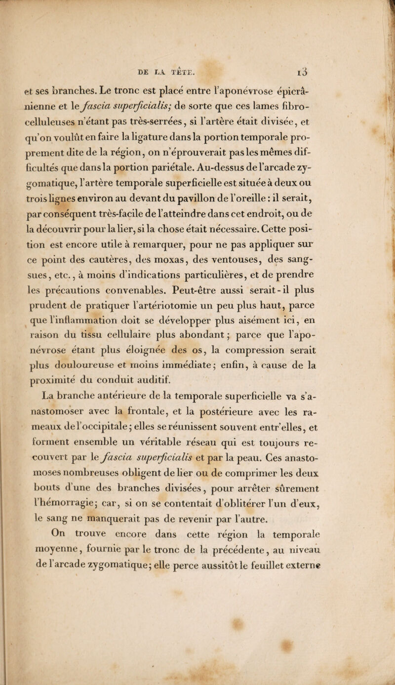 et ses branches. Le tronc est placé entre l’aponévrose épicra¬ nienne et le fascia superficialis; de sorte que ces lames fibro- celluleuses n’étant pas très-serrées, si l’artère était divisée, et qu’on voulût en faire la ligature dans la portion temporale pro¬ prement dite de la région, on n’éprouverait pas les mêmes dif¬ ficultés que dans la portion pariétale. Au-dessus de l’arcade zy¬ gomatique, l’artère temporale superficielle est située à deux ou trois lignes environ au devant du pavillon de l’oreille : il serait, par conséquent très-facile de l’atteindre dans cet endroit, ou de la découvrir pour la lier, si la chose était nécessaire. Cette posi¬ tion est encore utile à remarquer, pour ne pas appliquer sur ce point des cautères, des moxas, des ventouses, des sang¬ sues, etc., à moins d’indications particulières, et de prendre les précautions convenables. Peut-être aussi serait-il plus prudent de pratiquer l’artériotomie un peu plus haut, parce que l’inflammation doit se développer plus aisément ici, en raison du tissu cellulaire plus abondant ; parce que l’apo¬ névrose étant plus éloignée des os, la compression serait plus douloureuse et moins immédiate; enfin, à cause de la proximité du conduit auditif. La branche antérieure de la temporale superficielle va s’a¬ nastomoser avec la frontale, et la postérieure avec les ra¬ meaux de l’occipitale; elles se réunissent souvent entr’elles, et forment ensemble un véritable réseau qui est toujours re¬ couvert par le fascia superficialis et par la peau. Ces anasto¬ moses nombreuses obligent de lier ou de comprimer les deux bouts d’une des branches divisées, pour arrêter sûrement l’hémorragie; car, si on se contentait d oblitérer l’un d’eux, le sang ne manquerait pas de revenir par l’autre. On trouve encore dans cette région la temporale moyenne, fournie par le tronc de la précédente, au niveau de 1 arcade zygomatique; elle perce aussitôt le feuillet externe