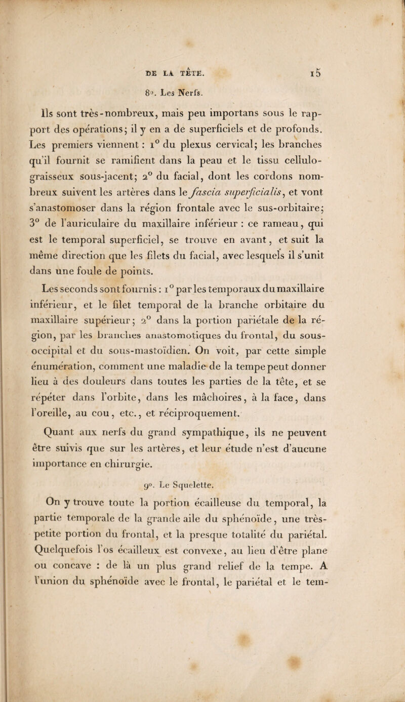 8J. Les Nerfs. Ils sont très-nombreux, mais peu importans sous le rap¬ port des opérations; il y en a de superficiels et de profonds. Les premiers viennent : i° du plexus cervical; les branches qu’il fournit se ramifient dans la peau et le tissu cellulo- graisseux sous-jacent; 2° du facial, dont les cordons nom¬ breux suivent les artères dans le fascia superficialis, et vont s’anastomoser dans la région frontale avec le sus-orbitaire; 3° de l’auriculaire du maxillaire inférieur : ce rameau, qui est le temporal superficiel, se trouve en avant, et suit la même direction que les filets du facial, avec lesquels il s’unit dans une foule de points. Les seconds sont fournis : i° parles temporaux du maxillaire inférieur, et le filet temporal de la branche orbitaire du maxillaire supérieur; 2° dans la portion pariétale delà ré¬ gion, par les branches anastomotiques du frontal, du sous- occipital et du sous-mastoïdien. On voit, par cette simple énumération, comment une maladie de la tempe peut donner lieu à des douleurs dans toutes les parties de la tête, et se répéter dans l’orbite, dans les mâchoires, à la face, dans l’oreille, au cou, etc., et réciproquement. Quant aux nerfs du grand sympathique, ils ne peuvent être suivis que sur les artères, et leur étude n’est d’aucune importance en chirurgie. 9°. Le Squelette. On y trouve toute la portion écailleuse du temporal, la partie temporale de la grande aile du sphénoïde, une très- petite portion du frontal, et la presque totalité du pariétal. Quelquefois l’os écailleux est convexe, au lieu d’être plane ou concave : de là un plus grand relief de la tempe. A Vunion du sphénoïde avec le frontal, le pariétal et le tem-