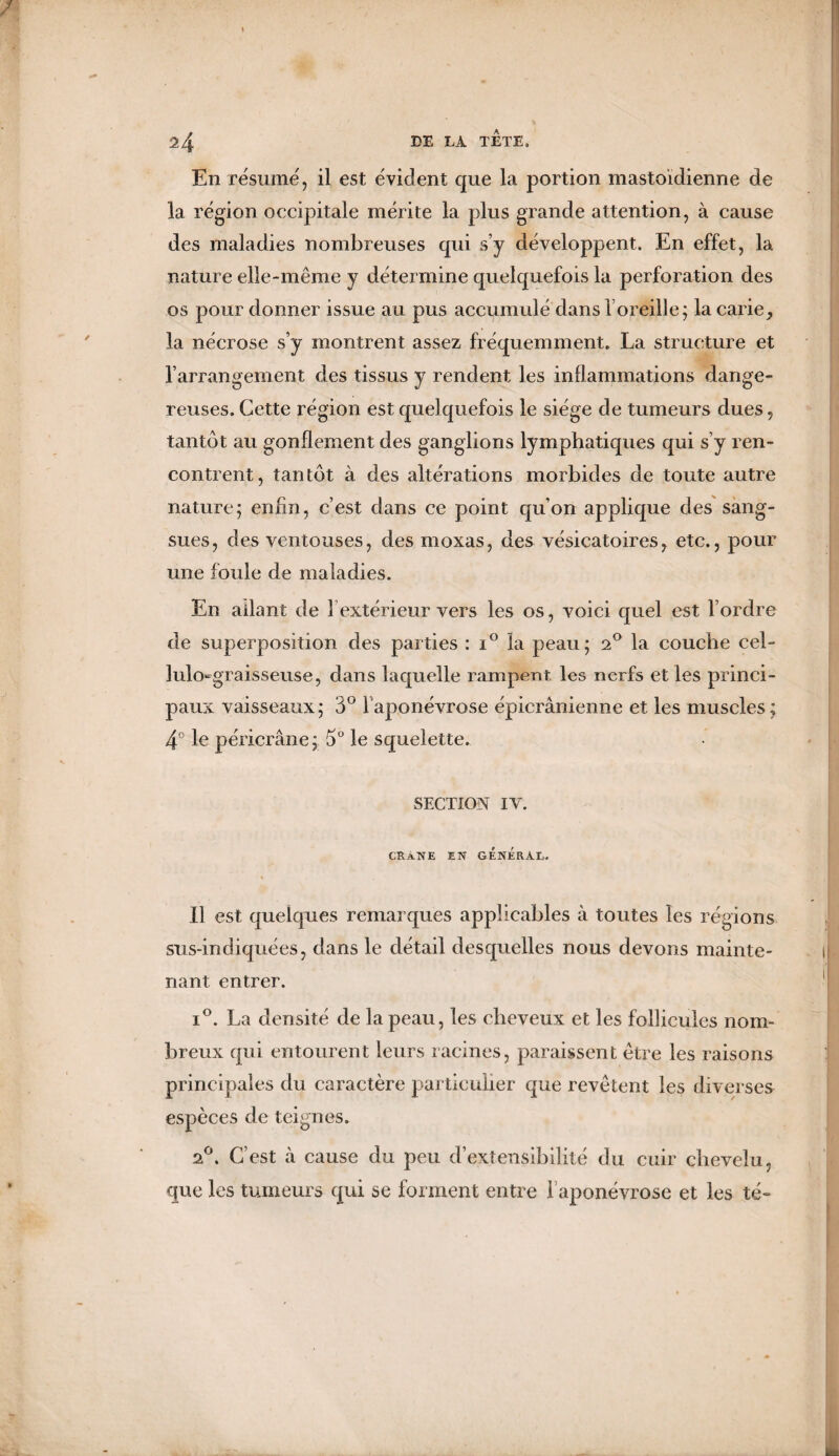 En résume, il est évident que la portion mastoïdienne de la région occipitale mérite la plus grande attention, à cause des maladies nombreuses qui s’y développent. En effet, la nature elle-même y détermine quelquefois la perforation des os pour donner issue au pus accumulé dans l’oreille; la carie, la nécrose s’y montrent assez fréquemment. La structure et l’arrangement des tissus y rendent les inflammations dange¬ reuses. Cette région est quelquefois le siège de tumeurs dues, tantôt au gonflement des ganglions lymphatiques qui s’y ren¬ contrent , tan tôt à des altérations morbides de toute autre nature; enfin, c’est dans ce point qu’on applique des sang¬ sues, des ventouses, des moxas, des vésicatoires, etc., pour une foule de maladies. En allant de 1 extérieur vers les os, voici quel est l’ordre de superposition des parties : i° la peau; 2° la couche cel- lulo-graisseuse, dans laquelle rampent les nerfs et les princi¬ paux vaisseaux; 3° l'aponévrose épicranienne et les muscles; 4° le péricrâne; 5° le squelette. SECTION IV. CRaNE en général. Il est quelques remarques applicables à toutes les régions sus-indiquées, dans le détail desquelles nous devons mainte¬ nant entrer. i°. La densité de la peau, les cheveux et les follicules nom¬ breux qui entourent leurs racines, paraissent être les raisons principales du caractère particulier que revêtent les diverses espèces de teignes. 2°. C’est à cause du peu d’extensibilité du cuir chevelu, que les tumeurs qui se forment entre 1 aponévrose et les té-