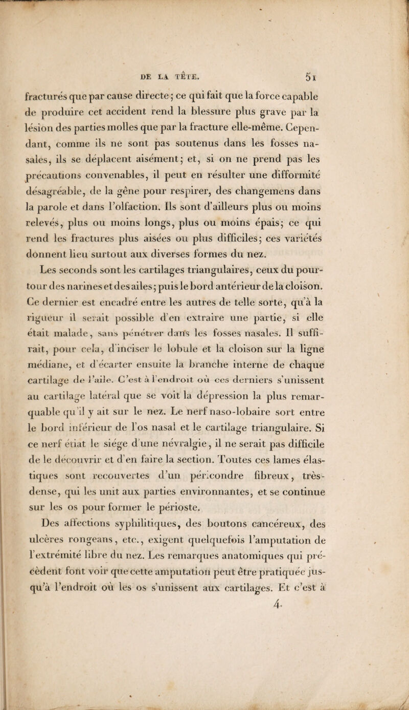 fracturés que par cause directe ; ce qui fait que la force capable de produire cet accident rend la blessure plus grave par la lésion des parties molles que par la fracture elle-même. Cepen¬ dant, comme ils ne sont pas soutenus dans les fosses na¬ sales, ils se déplacent aisément; et, si on ne prend pas les précautions convenables, il peut en résulter une difformité désagréable, de la gêne pour respirer, des changemens dans la parole et dans l’olfaction. Ils sont d’ailleurs plus ou moins relevés, plus ou moins longs, plus ou moins épais; ce qui rend les fractures plus aisées ou plus difficiles; ces variétés donnent lieu surtout aux diverses formes du nez. Les seconds sont les cartilages triangulaires, ceux du pour¬ tour des narines et des ailes ; puis le bord antérieur de la cloison. Ce dernier est encadré entre les autres de telle sorte, qu’à la rigueur il serait possible d’en extraire une partie, si elle était malade, sans pénétrer dans les fosses nasales. Il suffi¬ rait, pour cela, d inciser le lobule et la cloison sur la ligne médiane, et d’écarter ensuite la branche interne de chaque cartilage de l’aile. C’est à l’endroit où ces derniers s’unissent au cartilage latéral que se voit la dépression la plus remar¬ quable qu’il y ait sur le nez. Le nerf naso-lobaire sort entre le bord inférieur de l’os nasal et le cartilage triangulaire. Si ce nerf étiat le siège d'une névralgie, il ne serait pas difficile de le découvrir et d’en faire la section. Toutes ces lames élas¬ tiques sont recouvertes d’un péricondre fibreux, très- dense, qui les unit aux parties environnantes, et se continue sur les os pour former le périoste. Des alfections syphilitiques, des boutons cancéreux, des ulcères rongeans, etc., exigent quelquefois l’amputation de l’extrémité libre du nez. Les remarques anatomiques qui pré¬ cèdent font voir que cette amputation peut être pratiquée jus¬ qu’à l’endroit où les os s’unissent aux cartilages. Et c’est à 4-