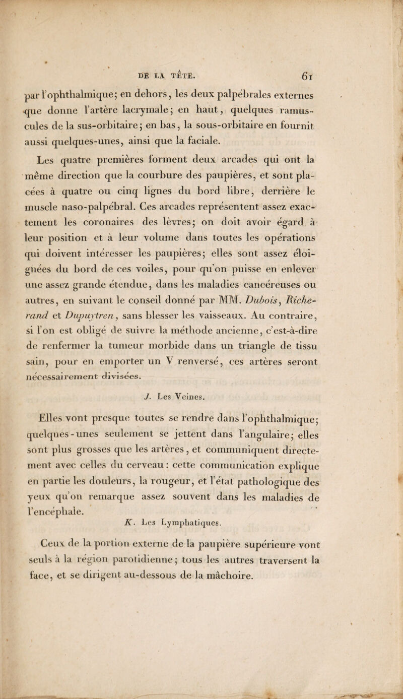 par l’ophthalmique; en dehors, les deux palpébrales externes que donne l’artère lacrymale; en haut, quelques ramus- cules de la sus-orbitaire; en bas, la sous-orbitaire en fournit aussi quelques-unes, ainsi que la faciale. Les quatre premières forment deux arcades qui ont la même direction que la courbure des paupières, et sont pla¬ cées à quatre ou cinq lignes du bord libre, derrière le muscle naso-palpébral. Ces arcades représentent assez exac¬ tement les coronaires des lèvres; on doit avoir égard à leur position et à leur volume dans toutes les opérations qui doivent intéresser les paupières; elles sont assez éloi¬ gnées du bord de ces voiles, pour qu’on puisse en enlever une assez grande étendue, dans les maladies cancéreuses ou autres, en suivant le conseil donné par MM. Dubois, Riche- rand et Dupuytren, sans blesser les vaisseaux. Au contraire, si l’on est obligé de suivre la méthode ancienne, c’est-à-dire de renfermer la tumeur morbide dans un triangle de tissu sain, pour en emporter un V renversé, ces artères seront nécessairement divisées. J. Les Veines. Elles vont presque toutes se rendre dans l’ophthalmique; quelques-unes seulement se jettent dans l’angulaire; elles sont plus grosses que les artères, et communiquent directe¬ ment avec celles du cerveau: cette communication explique en partie les douleurs, la rougeur, et l’état pathologique des yeux qu’on remarque assez souvent dans les maladies de l’encéphale. K. Les Lymphatiques. Ceux de la portion externe de la paupière supérieure vont seuls à la région parotidienne ; tous les autres traversent la face, et se dirigent au-dessous de la mâchoire.