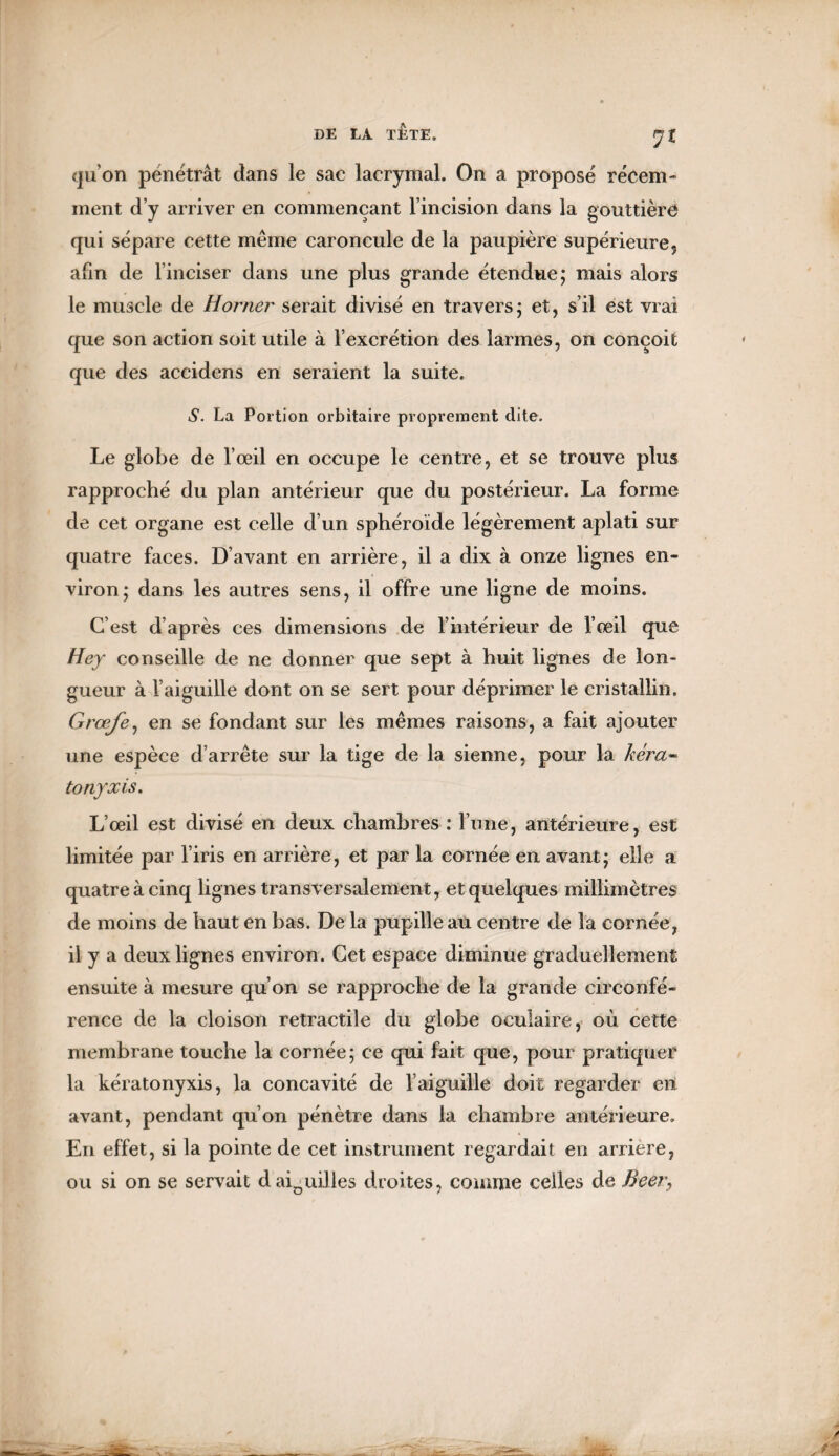 ?£ qu'on pénétrât dans le sac lacrymal. On a proposé récem¬ ment d’y arriver en commençant l’incision dans la gouttière qui sépare cette même caroncule de la paupière supérieure, afin de l’inciser dans une plus grande étendue; mais alors le muscle de H orner serait divisé en travers; et, s’il est vrai que son action soit utile à l’excrétion des larmes, on conçoit que des accidens en seraient la suite. S. La Portion orbitaire proprement dite. Le globe de l’œil en occupe le centre, et se trouve plus rapproché du plan antérieur que du postérieur. La forme de cet organe est celle d’un sphéroïde légèrement aplati sur quatre faces. D’avant en arrière, il a dix à onze lignes en¬ viron; dans les autres sens, il offre une ligne de moins. C’est d’après ces dimensions de l’intérieur de l’œil que Hey conseille de ne donner que sept à huit lignes de lon¬ gueur à l’aiguille dont on se sert pour déprimer le cristallin. Grœfe, en se fondant sur les mêmes raisons, a fait ajouter une espèce d’arrête sur la tige de la sienne, pour la kéra« tonyxis. L’œil est divisé en deux chambres : l’une, antérieure, est limitée par l’iris en arrière, et par la cornée en avant; elle a quatre à cinq lignes transversalement, et quelques millimètres de moins de haut en bas. De la pupille au centre de la cornée, il y a deux lignes environ. Cet espace diminue graduellement; ensuite à mesure qu’on se rapproche de la grande circonfé¬ rence de la cloison rétractile du globe oculaire, où cette membrane touche la cornée; ce qui fait que, pour pratiquer la kératonyxis, la concavité de l’aiguille doit regarder en avant, pendant qu’on pénètre dans la chambre antérieure. En effet, si la pointe de cet instrument regardait en arriéré, ou si on se servait daiaui.lles droites, comme celles de Beer