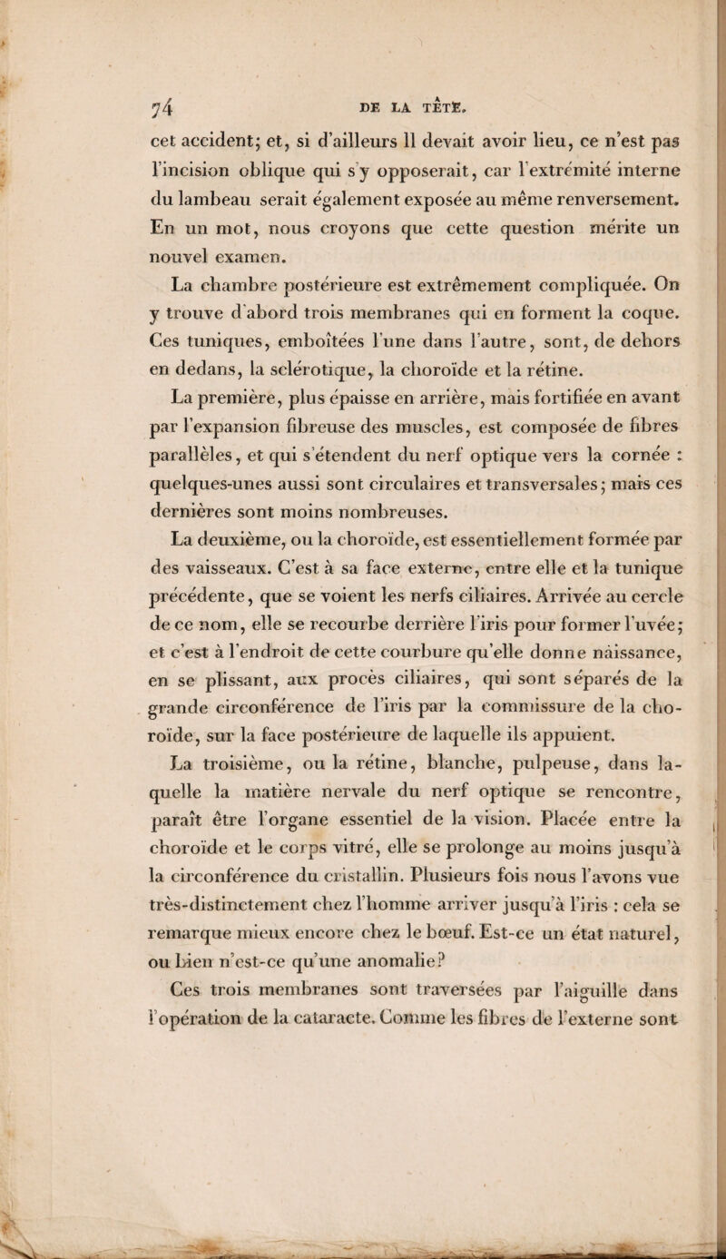 DE TET3E. cet accident; et, si d’ailleurs 11 devait avoir lieu, ce n’est pas l’incision oblique qui s'y opposerait, car lextrémité interne du lambeau serait également exposée au même renversement. En un mot, nous croyons que cette question mérite un nouvel examen. La chambre postérieure est extrêmement compliquée. On y trouve d abord trois membranes qui en forment la coque. Ces tuniques, emboîtées l’une dans l’autre, sont, de dehors en dedans, la sclérotique, la choroïde et la rétine. La première, plus épaisse en arrière, mais fortifiée en avant par l’expansion fibreuse des muscles, est composée de fibres parallèles, et qui s’étendent du nerf optique vers la cornée : quelques-unes aussi sont circulaires et transversales; mais ce s dernières sont moins nombreuses. La deuxième, ou la choroïde, est essentiellement formée par des vaisseaux. C’est à sa face externe, entre elle et la tunique précédente, que se voient les nerfs ciliaires. Arrivée au cercle de ce nom, elle se recourbe derrière l’iris pour former l’uvée; et c’est à l’endroit de cette courbure qu’elle donne naissance, en se plissant, aux procès ciliaires, qui sont séparés de la grande circonférence de l’iris par la commissure de la cho¬ roïde, sur la face postérieure de laquelle ils appuient. La troisième, ou la rétine, blanche, pulpeuse, dans la¬ quelle la matière nervale du nerf optique se rencontre, paraît être l’organe essentiel de la vision. Placée entre la choroïde et le corps vitré, elle se prolonge au moins jusqu’à la circonférence du cristallin. Plusieurs fois nous l’avons vue très-distinctement chez l’homme arriver jusqu’à l’iris : cela se remarque mieux encore chez le bœuf. Est-ce un état naturel, ou bien n’est-ce qu’une anomalie? Ces trois membranes sont traversées par l’aiguille dans ^opération de la cataracte. Comme les fibres de l’externe sont