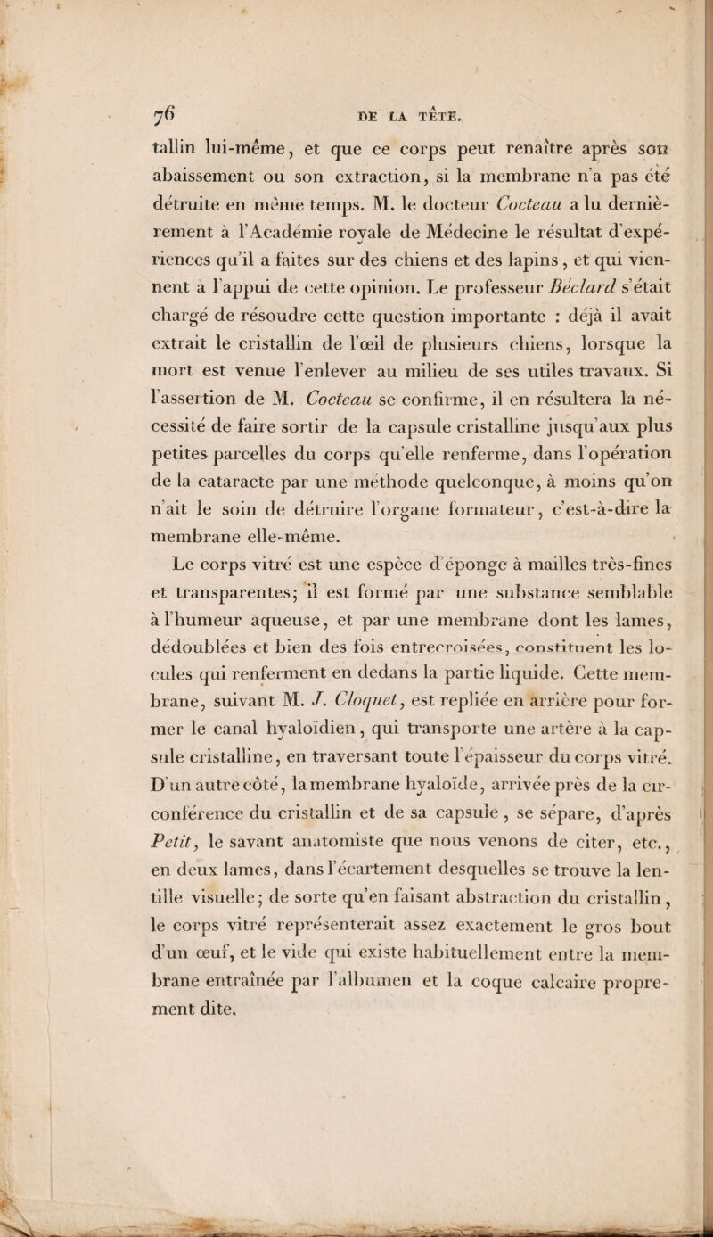 tallin lui-même, et que ee corps peut renaître après son abaissement ou son extraction, si la membrane n’a pas été détruite en même temps. M. le docteur Cocteau a lu derniè¬ rement à l’Académie royale de Médecine le résultat d expé¬ riences qu’il a faites sur des chiens et des lapins, et qui vien¬ nent a l appui de cette opinion. Le professeur Béclard s’était chargé de résoudre cette question importante : déjà il avait extrait le cristallin de l’œil de plusieurs chiens, lorsque la mort est venue lenlever au milieu de ses utiles travaux. Si l’assertion de M. Cocteau se confirme, il en résultera la né¬ cessité de faire sortir de la capsule cristalline jusqu aux plus petites parcelles du corps qu elle renferme, dans l’opération de la cataracte par une méthode quelconque, à moins qu’on n’ait le soin de détruire 1 organe formateur, c’est-à-dire la membrane elle-même. Le corps vitré est une espèce d éponge à mailles très-fines et transparentes; il est formé par une substance semblable à 1 humeur aqueuse, et par une membrane dont les lames, dédoublées et bien des fois entrecroisées, constituent les lo- cules qui renferment en dedans la partie liquide. Cette mem¬ brane, suivant M. /. Cloquet, est repliée en arrière pour for¬ mer le canal hyaloïdien, qui transporte une artère à la cap¬ sule cristalline, en traversant toute l’épaisseur du corps vitré. D’un autre côté, la membrane hyaloïde, arrivée près de la cir¬ conférence du cristallin et de sa capsule , se sépare, d’après Petit, le savant anatomiste que nous venons de citer, etc., en deux lames, dans l’écartement desquelles se trouve la len¬ tille visuelle; de sorte qu’en faisant abstraction du cristallin , le corps vitré représenterait assez exactement le gros bout d’un œuf, et le vide qui existe habituellement entre la mem¬ brane entraînée par l’albumen et la coque calcaire propre¬ ment dite.