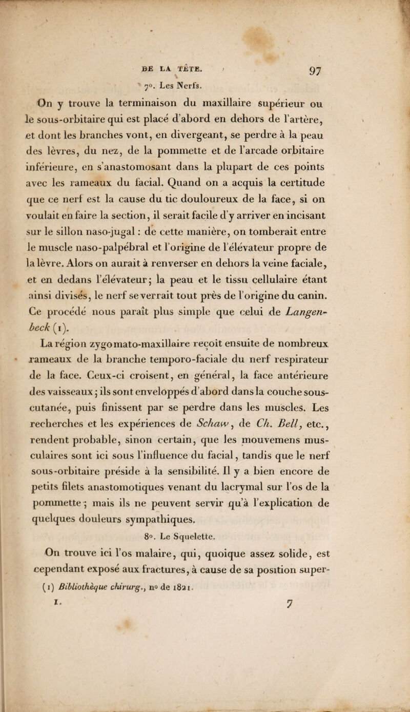 \ 70. Les Nerfs. On y trouve la terminaison du maxillaire supérieur ou le sous-orbitaire qui est placé d’abord en dehors de l’artère, et dont les branches vont, en divergeant, se perdre à la peau des lèvres, du nez, de la pommette et de l’arcade orbitaire inférieure, en s’anastomosant dans la plupart de ces points avec les rameaux du facial. Quand on a acquis la certitude que ce nerf est la cause du tic douloureux de la face, si on voulait en faire la section, il serait facile d’y arriver en incisant sur le sillon naso-jugal : de cette manière, on tomberait entre le muscle naso-palpébral et l’origine de l’élévateur propre de la lèvre. Alors on aurait à renverser en dehors la veine faciale, et en dedans l’élévateur; la peau et le tissu cellulaire étant ainsi divisés, le nerf se verrait tout près de l’origine du canin. Ce procédé nous paraît plus simple que celui de Langen- beck (1). La région zygomato-maxillaire reçoit ensuite de nombreux rameaux de la branche temporo-faciale du nerf respirateur de la face. Ceux-ci croisent, en général, la face antérieure des vaisseaux ; ils sont enveloppés d’abord dans la couche sous- cutanée, puis finissent par se perdre dans les muscles. Les recherches et les expériences de Schaw, de Ch. Bell, etc., rendent probable, sinon certain, que les mouvemens mus¬ culaires sont ici sous l’influence du facial, tandis que le nerf sous-orbitaire préside à la sensibilité. Il y a bien encore de petits filets anastomotiques venant du lacrymal sur l’os de la pommette ; mais ils ne peuvent servir qu’à l’explication de quelques douleurs sympathiques. 8°. Le Squelette. On trouve ici l’os malaire, qui, quoique assez solide, est cependant exposé aux fractures, à cause de sa position super- (1) Bibliothèque chirurgn° de 1821. I. 7