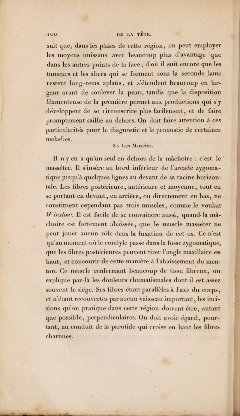 suit que, dans les plaies de cette région, on peut employer les moyens unissans avec beaucoup plus d’avantage que dans les autres points de la face ; d’où il suit encore que les tumeurs et les abcès qui se forment sous la seconde lame restent long-tems aplatis, et s’étendent beaucoup en lar¬ geur avant de soulever la peau; tandis que la disposition filamenteuse de la première permet aux productions qui s’y développent de se circonscrire plus facilement, et de faire promptement saillie au dehors. On doit faire attention à ces particularités pour le diagnostic et le pronostic de certaines maladies. 3^. Les Muscles. Il n’y en a qu'un seul en dehors de la mâchoire : c’est le masséter. Il s’insère au bord inférieur de l’arcade zygoma¬ tique jusqu’à quelques lignes au devant de sa racine horizon¬ tale. Les fibres postérieure, antérieure et moyenne, tout en se portant en devant, en arrière, ou directement en bas, ne constituent cependant pas trois muscles, comme le voulait TV■inslow. Il est facile de se convaincre aussi, quand la mâ¬ choire est fortement abaissée, que le muscle masséter ne peut jouer aucun rôle dans la luxation de cet os. Ce n’est qu’au moment où le condyle passe dans la fosse zygomatique, que les fibres postérieures peuvent tirer l’angle maxillaire en haut, et concourir de cette manière à rabaissement du men¬ ton. Ce muscle renfermant beaucoup de tissu fibreux, on explique par-là les douleurs rhumatismales dont il est assez souvent le siège. Ses fibres étant parallèles à l’axe du corps, et n’étant recouvertes par aucun vaisseau important, les inci¬ sions qu’on pratique dans cette région doivent être, autant que possible, perpendiculaires. On doit avoir égard, pour¬ tant, au conduit de la parotide qui croise en haut les fibres charnues.