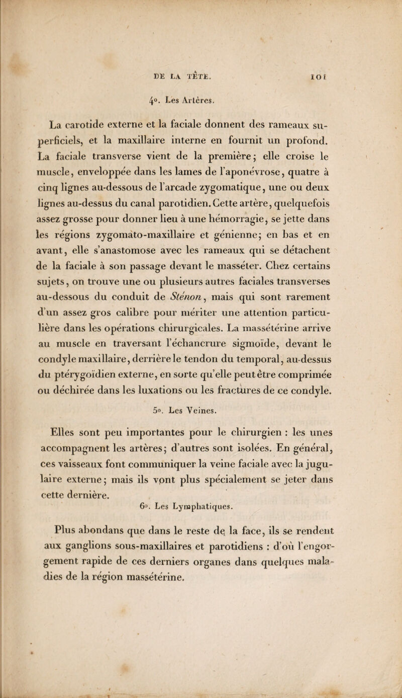 4°. Les Artères. La carotide externe et la faciale donnent des rameaux su¬ perficiels, et la maxillaire interne en fournit un profond. La faciale transverse vient de la première; elle croise le muscle, enveloppée dans les lames de l’aponévrose, quatre à cinq lignes au-dessous de l’arcade zygomatique, une ou deux lignes au-dessus du canal parotidien. Cette artère, quelquefois assez grosse pour donner lieu à une hémorragie; se jette dans les régions zygomato-maxillaire et génienne; en bas et en avant, elle s’anastomose avec les rameaux qui se détachent de la faciale à son passage devant le masséter. Chez certains sujets, on trouve une ou plusieurs autres faciales transverses au-dessous du conduit de Sténon, mais qui sont rarement d’un assez gros calibre pour mériter une attention particu¬ lière dans les opérations chirurgicales. La massétérine arrive au muscle en traversant l’échancrure sigmoïde, devant le condyle maxillaire, derrière le tendon du temporal, au-dessus du ptérygoïdien externe, en sorte qu elle peut être comprimée ou déchirée dans les luxations ou les fractures de ce condyle. 5°. Les Veines. Elles sont peu importantes pour le chirurgien : les unes accompagnent les artères; d’autres sont isolées. En général, ces vaisseaux font communiquer la veine faciale avec la jugu¬ laire externe ; mais ils vpnt plus spécialement se jeter dans cette dernière. 6°. Les Lymphatiques. Plus abondans que dans le reste de, la face, ils se rendent aux ganglions sous-maxillaires et parotidiens : d’où l’engor¬ gement rapide de ces derniers organes dans quelques mala¬ dies de la région massétérine.