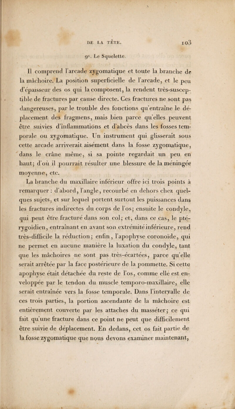 DE LA T ETE 4 IC>3 i 9°. Le Squelette. Ii comprend l’arcade zygomatique et toute la branche de la mâchoire. La position superficielle de l’arcade, et le peu d’épaisseur des os qui la composent, la rendent très-suscep¬ tible de fractures par cause directe. Ces fractures ne sont pas dangereuses, parle trouble des fonctions qu’entraîne le dé¬ placement des fragmens, mais bien parce qu elles peuvent être suivies d’inflammations et d’abcès dans les fosses tem¬ porale ou zygomatique. Un instrument qui glisserait sous cette arcade arriverait aisément dans la fosse zygomatique, dans le crâne même, si sa pointe regardait un peu en haut; d’où il pourrait résulter une blessure de la méningée moyenne, etc. La branche du maxillaire inférieur offre ici trois points à remarquer : d’abord, l’angle, recourbé en dehors chez quel¬ ques sujets, et sur lequel portent surtout les puissances dans les fractures indirectes du corps de l’os,* ensuite le condyle, qui peut être fracturé dans son col; et, dans ce cas, le pté- rygoïdien, entraînant en avant son extrémité inférieure, rend très-difficile la réduction; enfin, l’apophyse coronoïde, qui ne permet en aucune manière la luxation du condyle, tant que les mâchoires ne sont pas très-écartées, parce qu elle serait arrêtée par la face postérieure de la pommette. Si cette apophyse était détachée du reste de l’os, comme elle est en¬ veloppée par le tendon du muscle temporo-maxillaire, elle serait entraînée vers la fosse temporale. Dans l’intervalle de ces trois parties, la portion ascendante de la mâchoire est entièrement couverte par les attaches du masséter; ce qui fait qu’une fracture dans ce point ne peut que difficilement être suivie de déplacement. En dedans, cet os fait partie de la fosse zygomatique que nous devons examiner maintenant,