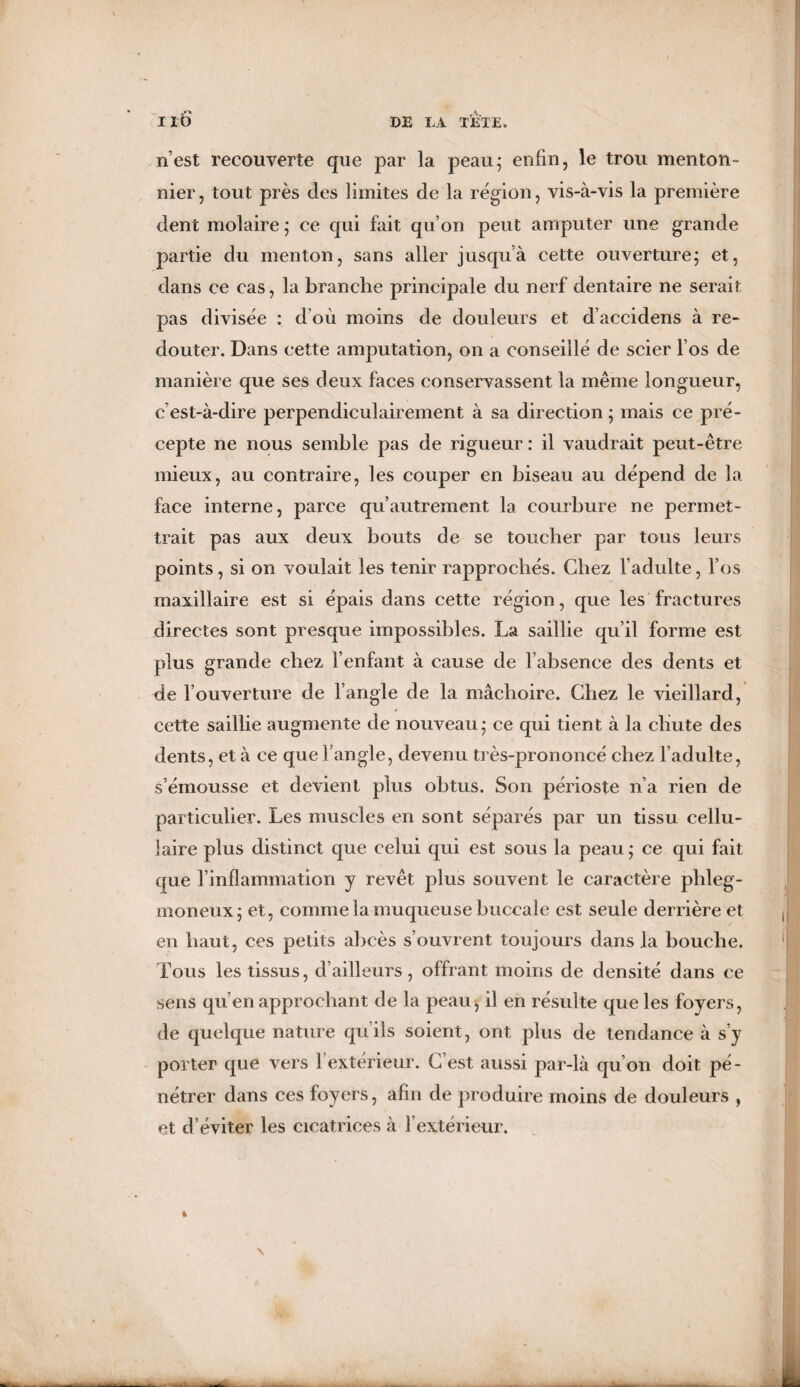 n’est recouverte que par la peau5 enfin, le trou menton- nier, tout près des limites de la région, vis-à-vis la première dent molaire; ce qui fait qu’on peut amputer une grande partie du menton, sans aller jusqu’à cette ouverture; et, dans ce cas, la branche principale du nerf dentaire ne serait pas divisée : d'où moins de douleurs et d’accidens à re¬ douter. Dans cette amputation, on a conseillé de scier l’os de manière que ses deux faces conservassent la même longueur, c’est-à-dire perpendiculairement à sa direction ; mais ce pré¬ cepte ne nous semble pas de rigueur : il vaudrait peut-être mieux, au contraire, les couper en biseau au dépend de la face interne, parce qu’autrement la courbure ne permet¬ trait pas aux deux bouts de se toucher par tous leurs points, si on voulait les tenir rapprochés. Chez l’adulte, l’os maxillaire est si épais dans cette région, que les fractures directes sont presque impossibles. La saillie qu’il forme est plus grande chez l’enfant à cause de l’absence des dents et de l’ouverture de l’angle de la mâchoire. Chez le vieillard, cette saillie augmente de nouveau; ce qui tient à la chute des dents, et à ce que l’angle, devenu très-prononcé chez l’adulte, s’émousse et devient plus obtus. Son périoste n’a rien de particulier. Les muscles en sont séparés par un tissu cellu¬ laire plus distinct que celui qui est sous la peau ; ce qui fait que l’inflammation y revêt plus souvent le caractère phleg- nioneux; et, comme la muqueuse buccale est seule derrière et en haut, ces petits abcès s’ouvrent toujours dans la bouche. Tous les tissus, d’ailleurs, offrant moins de densité dans ce sens qu’en approchant de la peau, il en résulte que les foyers, de quelque nature qu’ils soient, ont plus de tendance à s’y porter que vers Y extérieur. C’est aussi par-là qu’on doit pé¬ nétrer dans ces foyers, afin de produire moins de douleurs , et d’éviter les cicatrices à l’extérieur.