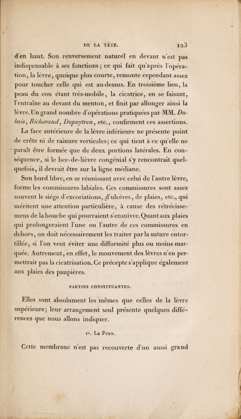 d’en haut. Son renversement naturel en devant n’est pas indispensable à ses fonctions ; ce qui fait qu’après l’opéra¬ tion, la lèvre, quoique plus courte, remonte cependant assez pour toucher celle qui est au-dessus. En troisième lieu, la peau du cou étant très-mobile, la cicatrice, en se faisant, l’entraîne au devant du menton, et finit par allonger ainsi la lèvre. Un grand nombre d’opérations pratiquées par MM. Du¬ bois, Richerand, Dupuytren, etc., confirment ces assertions. La face antérieure de la lèvre inférieure ne présente point de crête ni de rainure verticales; ce qui tient à ce qu elle ne paraît être formée que de deux portions latérales. En con¬ séquence, si le bec-de-lièvre congénial s’y rencontrait quel¬ quefois, il devrait être sur la ligne médiane. Son bord libre, en se réunissant avec celui de l’autre lèvre, forme les commissures labiales. Ces commissures sont assez souvent le siège d’excoriations, d’ulcères, de plaies, etc., qui méritent une attention particulière, à cause des rétrécisse- mens de la bouche qui pourraient s’ensuivre. Quant aux plaies qui prolongeraient l’une ou l’autre de ces commissures en dehors, on doit nécessairement les traiter parla suture entor¬ tillée, si l’on veut éviter une difformité plus ou moins mar¬ quée. Autrement, en effet, le mouvement des lèvres n’en per¬ mettrait pas la cicatrisation. Ce précepte s’applique également aux plaies des paupières. PARTIES CONSTITUANTES. Elles sont absolument les mêmes que celles de la lèvre supérieure; leur arrangement seul présente quelques diffé¬ rences que nous allons indiquer. i°. La Peau. Cette membrane n’est pas recouverte d’un aussi grand