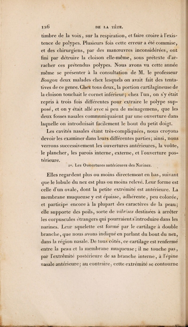 timbre de la voix, sur la respiration, et faire croire à l’exis¬ tence de polypes. Plusieurs fois cette erreur a été commise, et des chirurgiens, par des manœuvres inconsidérées, ont fini par détruire la cloison elle-même, sous prétexte d’ar¬ racher ces prétendus polypes. Nous avons vu cette année même se présenter à la consultation de M. le professeur Bougon deux malades chez lesquels on avait fait des tenta¬ tives de ce genre. Chez tous deux, la portion cartilagineuse de la cloison touchait le cornet inférieur; chez l’un, on s’y était repris à trois fois différentes pour extraire le polype sup¬ posé, et on y était allé avec si peu de ménagemens, que les deux fosses nasales communiquaient par une ouverture dans laquelle on introduisait facilement le bout du petit doigt. Les cavités nasales étant très-compliquées, nous croyons devoir les examiner dans leurs différentes parties ; ainsi, nous verrons successivement les ouvertures antérieures, la voûte, le plancher, les parois interne, externe, et l’ouverture pos¬ térieure. 10. Les Ouvertures antérieures des Narines. Elles regardent plus ou moins directement en bas, suivant que le lobule du nez est plus ou moins relevé. Leur forme est celle d’un ovale, dont la petite extrémité est antérieure. La membrane muqueuse y est épaisse, adhérente, peu colorée, et participe encore à la plupart des caractères de la peau; elle supporte des poils, sorte de vibrises destinées à arrêter les corpuscules étrangers qui pourraient s’introduire dans les narines. Leur squelette est formé par le cartilage à double branche, que nous avons indiqué en parlant du bout du nez, dans la région nasale. De tous cotés, ce cartilage est renfermé entre la peau et la membrane muqueuse ; il ne touche pas, par l’extrémité postérieure de sa branche interne, à l’épine nasale antérieure j au contraire, cette extrémité se contourne