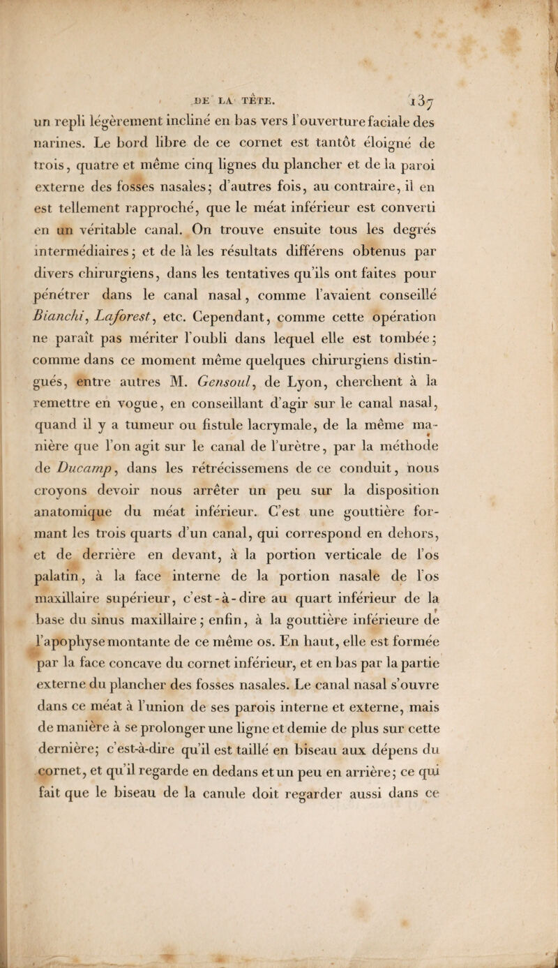 un repli légèrement incliné en bas vers T ouverture faciale des narines. Le bord libre de ce cornet est tantôt éloigné de trois, quatre et même cinq lignes du plancher et de la paroi externe des fosses nasales; d’autres fois, au contraire, il en est tellement rapproché, que le méat inférieur est converti en un véritable canal. On trouve ensuite tous les degrés intermédiaires ; et de là les résultats différens obtenus par divers chirurgiens, dans les tentatives qu’ils ont faites pour pénétrer dans le canal nasal, comme l’avaient conseillé Biancfu, Laforestg etc. Cependant, comme cette opération ne paraît pas mériter l’oubli dans lequel elle est tombée; comme dans ce moment même quelques chirurgiens distin¬ gués, entre autres M. Gensoul, de Lyon, cherchent à la remettre en vogue, en conseillant d’agir sur le canal nasal, quand il y a tumeur ou fistule lacrymale, de la même ma¬ nière que l’on agit sur le canal de l’urètre, par la méthode de Ducamp, dans les rétrécissemens de ce conduit, nous croyons devoir nous arrêter un peu sur la disposition anatomique du méat inférieur. C’est une gouttière for¬ mant les trois quarts d’un canal, qui correspond en dehors, et de derrière en devant, à la portion verticale de l’os palatin, à la face interne de la portion nasale de los maxillaire supérieur, c’est-à-dire au quart inférieur de la base du sinus maxillaire ; enfin, à la gouttière inférieure de l’apophyse montante de ce même os. En haut, elle est formée par la face concave du cornet inférieur, et en bas par la partie externe du plancher des fosses nasales. Le canal nasal s’ouvre dans ce méat à l’union de ses parois interne et externe, mais de manière à se prolonger une ligne et demie de plus sur cette dernière; c’est-à-dire qu’il est taillé en biseau aux dépens du cornet, et qu’il regarde en dedans et un peu en arrière; ce qui fait que le biseau de la canule doit regarder aussi dans ce