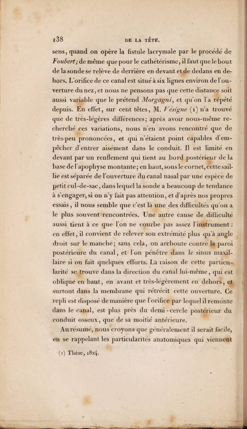 sens, quand on opère la fistule lacrymale par le procède de Foubert; de même que pour le cathetérisme, il faut que le bout de la sonde se relève de derrière en devant et de dedans en de¬ hors. L’orifice de ce canal est situé à six lignes environ de l’ou¬ verture du nez, et nous ne pensons pas que cette distance soit aussi variable que le prétend Morgagni, et qu’on l’a répété depuis. En effet, sur cent têtes, M. Vésigne (i) n’a trouvé que de très-légères différences; après avoir nous-même re¬ cherché ces variations, nous n’en avons rencontré que de très-peu prononcées, et qui n’étaient point capables d’em¬ pêcher d’entrer aisément dans le conduit. Il est limité en devant par un renflement qui tient au bord postérieur de la base de l’apophyse montante ; en haut, sous le cornet, cette sail¬ lie est séparée de l’ouverture du canal nasal par une espèce de petit cul-de-sac, dans lequel la sonde a beaucoup de tendance à s engager, si on n’y fait pas attention, et d’après nos propres essais, il nous semble que c’est là une des difficultés qu’on a le plus souvent rencontrées. Une autre cause de difficulté aussi tient à ce que l’on ne courbe pas assez l’instrument : en effet, il convient de relever son extrémité plus qu’à angle droit sur le manche; sans cela, on arcboute contre la paroi postérieure du canal, et l’on pénètre dans le sinus maxil¬ laire si on fait quelques efforts. La raison de cette particu¬ larité se trouve dans la direction du canal lui-même, qui est obbque en haut, en avant et très-légèrement en dehors, et surtout dans la membrane qui rétrécit cette ouverture. Ce repli est disposé de manière que l’orifice par lequel il remonte dans le canal, est plus près du demi-cercle postérieur du conduit osseux, que de sa moitié antérieure. Au résumé, nous croyons que généralement il serait facile, en se rappelant les particularités anatomiques qui viennent (i) Thèse, 1824.