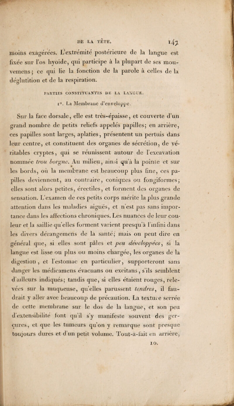 moins exagérées. L’extrémité postérieure de la langue est fixée sur l’os hyoïde, qui participe à la plupart de ses mou- vemens ; ce qui lie la fonction de la parole à celles de la déglutition et de la respiration. PARTIES CONSTITUANTES DE LA LANGUE. | / i°. La Membrane d’enveloppe. Sur la face dorsale, elle est très-épaisse, et couverte d’un grand nombre de petits reliefs appelés papilles; en arrière, ces papilles sont larges, aplaties, présentent un permis dans leur centre, et constituent des organes de sécrétion, de vé¬ ritables cryptes, qui se réunissent autour de l’excavation nommée trou borgne. Au milieu, ainsi qu’à la pointe et sur * i les bords, où la membrane est beaucoup plus fine, ces pa¬ pilles deviennent, au contraire, coniques ou fongiformes; elles sont alors petites, érectiles, et forment des organes de sensation. L’examen de ces petits corps mérite la plus grande attention dans les maladies aiguës, et n’est pas sans impor¬ tance dans les affections chroniques. Les nuances de leur cou¬ leur et la saillie quelles forment varient presqu’à l’infini dans les divers dérangemens de la santé; mais on peut dire en général que, si elles sont pâles et peu développées, si la langue est lisse ou plus ou moins chargée, les organes de la digestion , et l’estomac en particulier, supporteront sans danger les médieamens évacuans ou excitans, s’ils semblent d’ailleurs indiqués; tandis que, si elles étaient rouges, rele¬ vées sur la muqueuse, qu’elles parussent tendres, il fau¬ drait y aller avec beaucoup de précaution. La texture serrée de cette membrane sur le dos de la langue, et son peu d’extensibilité font qu’il s’y manifeste souvent des ger¬ çures, et que les tumeurs qu’on y remarque sont presque toujours dures et d’un petit volume. Tout-à-fait en arrière, 10.