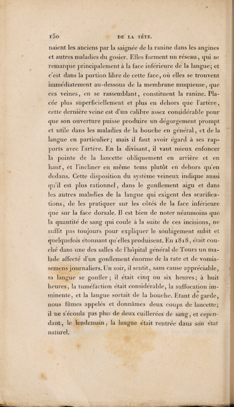 liaient les anciens par la saignée de la ranine dans les angines et autres maladies du gosier. Elles forment un réseau, qui se remarque principalement à la face inférieure de la langue; et c’est dans la portion libre de cette face, où elles se trouvent immédiatement au-dessous de la membrane muqueuse, que ces veines, en se rassemblant, constituent la ranine. Pla¬ cée plus superficiellement et plus en dehors que l’artère, cette dernière veine est d’un calibre assez considérable pour que son ouverture puisse produire un dégorgement prompt et utile dans les maladies de la bouche en général, et de la langue en particulier; mais il faut avoir égard à ses rap¬ ports avec l’artère. En la divisant, il vaut mieux enfoncer la pointe de la lancette obliquement en arrière et en haut, et l’incliner en même teins plutôt en dehors qu’en dedans. Cette disposition du système veineux indique aussi qu’il est plus rationnel, dans le gonflement aigu et dans les autres maladies de la langue qui exigent des scarifica¬ tions, de les pratiquer sur les côtés de la face inférieure que sur la face dorsale. Il est bien de noter néanmoins que la quantité de sang qui coule à la suite de ces incisions, ne suffit pas toujours pour expliquer le soulagement subit et quelquefois étonnant qu elles produisent. En 1818, était cou¬ ché dans une des salles de l’hôpital général de Tours un ma¬ lade affecté d’un gonflement énorme de la rate et de vomis- semens journaliers. Un soir, il sentit, sans cause appréciable, sa langue se gonfler; il était cinq ou six heures; à huit heures, la tuméfaction était considérable, la suffocation im- ininente, et la langue sortait de la bouche. Etant de garde, nous fumes appelés et donnâmes deux coups de lancette; il ne s’écoula pas plus de deux cuillerées de sang, et cepen¬ dant, le lendemain, la langue était rentrée dans son état naturel.