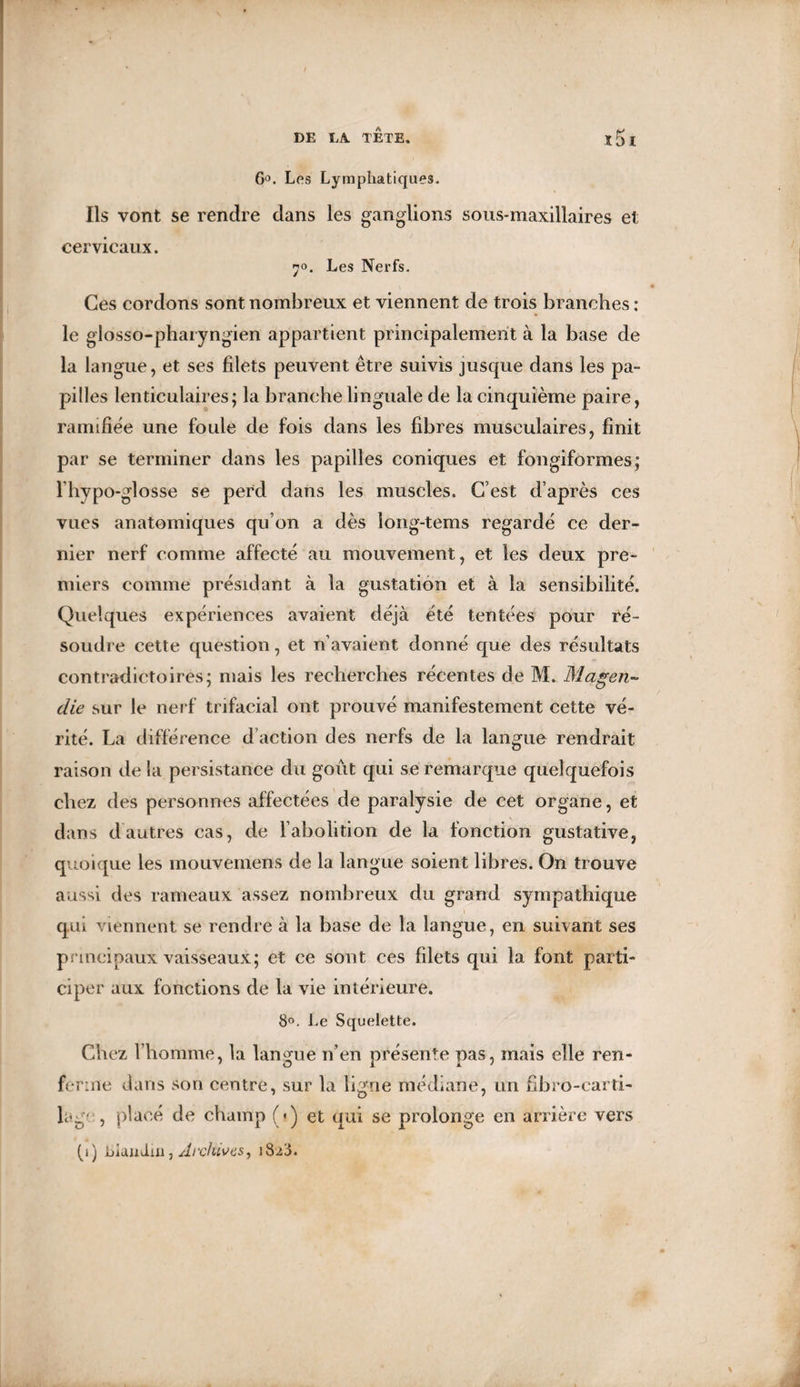 6°. Les Lymphatiques, Ils vont se rendre dans les ganglions sous-maxillaires et cervicaux. 70. Les Nerfs. Ces cordons sont nombreux et viennent de trois branches : le giosso-pharyngien appartient principalement à la base de la langue, et ses filets peuvent être suivis jusque dans les pa¬ pilles lenticulaires; la branche linguale de la cinquième paire, ramifiée une foule de fois dans les fibres musculaires, finit par se terminer dans les papilles coniques et fongiformes; l’hypo-glosse se perd dans les muscles. C’est d’après ces vues anatomiques qu’on a dès long-tems regardé ce der¬ nier nerf comme affecté au mouvement, et les deux pre¬ miers comme présidant à la gustation et à la sensibilité. Quelques expériences avaient déjà été tentées pour ré¬ soudre cette question, et n’avaient donné que des résultats contradictoires; mais les recherches récentes de M. Magen¬ die sur le nerf trifacial ont prouvé manifestement cette vé¬ rité. La différence d action des nerfs de la langue rendrait raison de la persistance du goût qui se remarque quelquefois chez des personnes affectées de paralysie de cet organe, et dans d autres cas, de l’abolition de la fonction gustative, quoique les mouvemens de la langue soient libres. On trouve aussi des rameaux assez nombreux du grand sympathique qui viennent se rendre à la base de la langue, en suivant ses principaux vaisseaux; et ce sont ces filets qui la font parti¬ ciper aux fonctions de la vie intérieure. 8°. Le Squelette. Chez l’homme, la langue n’en présente pas, mais elle ren¬ ferme dans son centre, sur la ligne médiane, un fibro-carti- lag':, placé de champ (•) et qui se prolonge en arrière vers