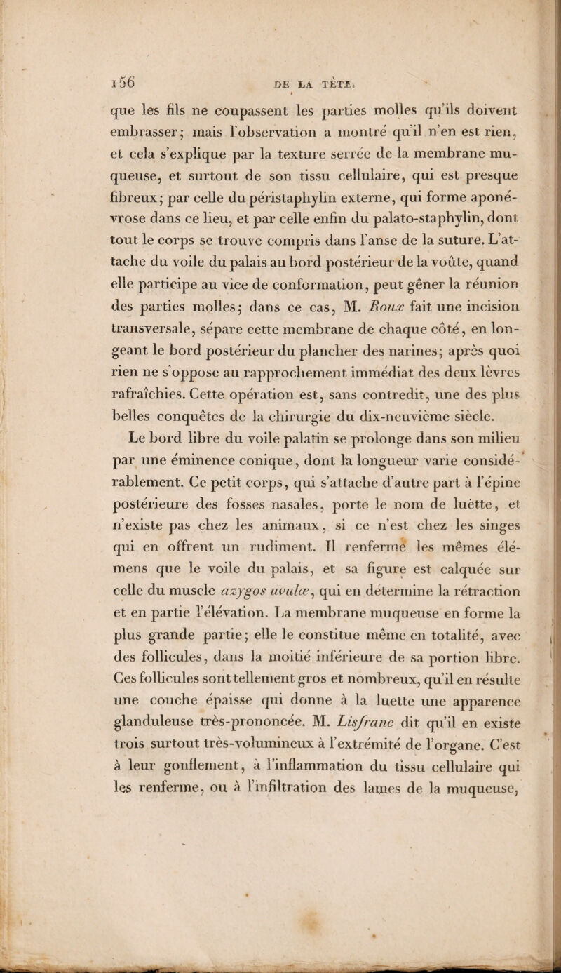 « que les fils ne coupassent les parties molles qu ils doivent embrasser; mais l'observation a montré qu'il n’en est rien, et cela s’explique par la texture serrée de la membrane mu¬ queuse, et surtout de son tissu cellulaire, qui est presque fibreux; par celle du péristaphylin externe, qui forme aponé¬ vrose dans ce lieu, et par celle enfin du palato-staphylin, dont tout le corps se trouve compris dans l anse de la suture. L’at¬ tache du voile du palais au bord postérieur de la voûte, quand elle participe au vice de conformation, peut gêner la réunion des parties molles ; dans ce cas, M. Pwux fait une incision transversale, sépare cette membrane de chaque côté, en lon¬ geant le bord postérieur du plancher des narines; après quoi rien ne s’oppose au rapprochement immédiat des deux lèvres rafraîchies. Cette opération est, sans contredit, une des plus belles conquêtes de la chirurgie du dix-neuvième siècle. Le bord libre du voile palatin se prolonge dans son milieu par une éminence conique, dont la longueur varie considé¬ rablement. Ce petit corps, qui s’attache d’autre part à l’épine postérieure des fosses nasales, porte le nom de luètte, et n’existe pas chez les animaux, si ce n’est chez les singes qui en offrent un rudiment. Il renfermé les mêmes élé- mens que le voile du palais, et sa figure est calquée sur celle du muscle azygos uvulæ, qui en détermine la rétraction et en partie l’élévation. La membrane muqueuse en forme la plus grande partie; elle le constitue même en totalité, avec des follicules, dans la moitié inférieure de sa portion libre. Ces follicules sont tellement gros et nombreux, qu’il en résulte une couche épaisse qui donne à la luette une apparence glanduleuse très-prononcée. M. Lisjranc dit qu’il en existe trois surtout très-volumineux à l’extrémité de l’organe. C’est à leur gonflement, à l’inflammation du tissu cellulaire qui les renferme, ou à l’infiltration des lames de la muqueuse,