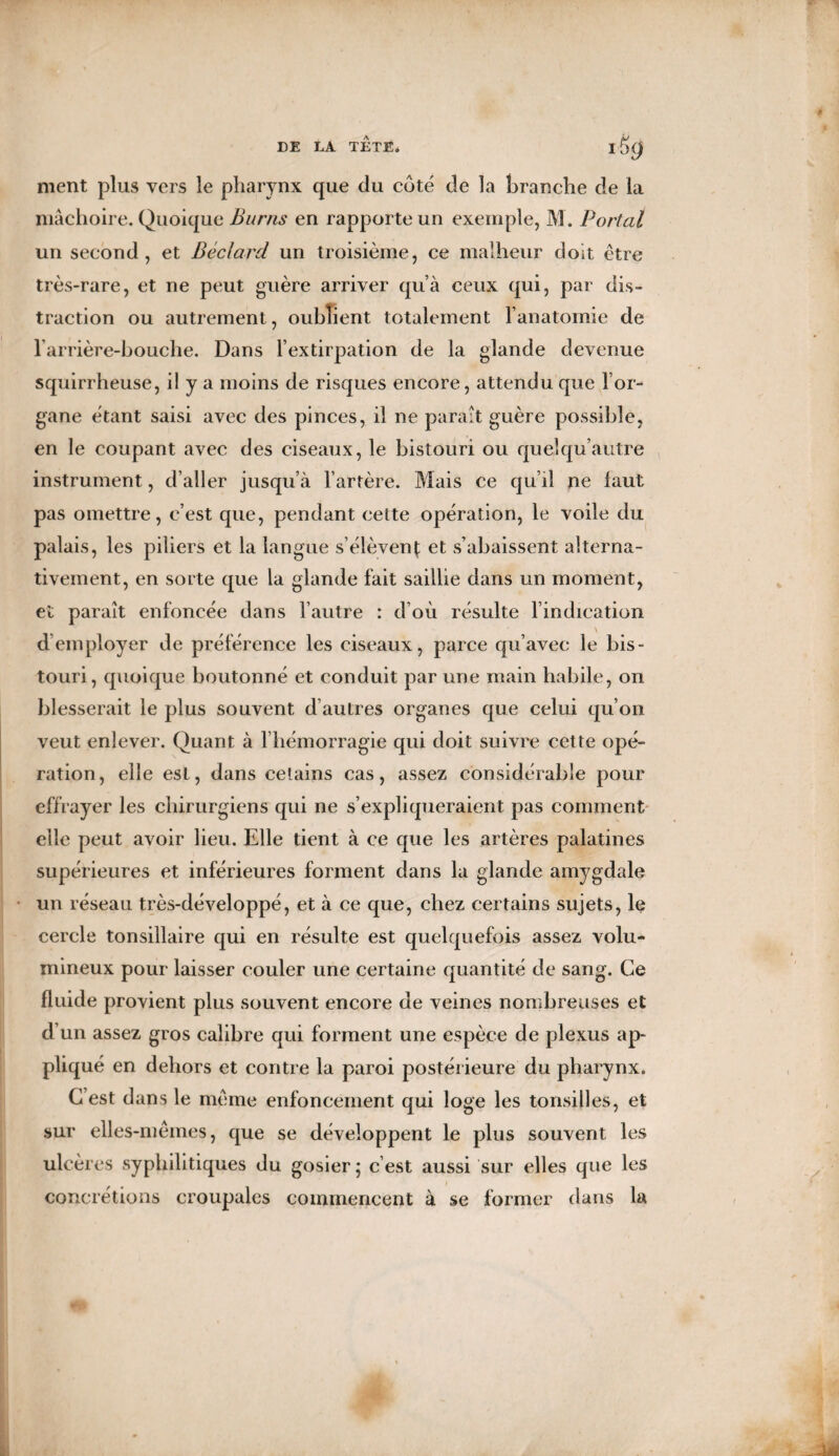 ment plus vers le pharynx que du coté de la branche de la mâchoire. Quoique Burns en rapporte un exemple, M. Portai un second, et Béclard un troisième, ce malheur doit être très-rare, et ne peut guère arriver qu’à ceux qui, par dis¬ traction ou autrement, oublient totalement l’anatomie de l’arrière-bouche. Dans l’extirpation de la glande devenue squirrheuse, il y a moins de risques encore, attendu que l’or¬ gane étant saisi avec des pinces, il ne parait guère possible, en le coupant avec des ciseaux, le bistouri ou quelqu’autre instrument, d’aller jusqu’à l’artère. Mais ce qu’il ne faut pas omettre, c’est que, pendant cette opération, le voile du palais, les piliers et la langue s’élèvent et s’abaissent alterna¬ tivement, en sorte que la glande fait saillie dans un moment, et parait enfoncée dans l’autre : d’où résulte l’indication d employer de préférence les ciseaux, parce qu’avec le bis¬ touri, quoique boutonné et conduit par une main habile, on blesserait le plus souvent d’autres organes que celui qu’on veut enlever. Quant à l'hémorragie qui doit suivre cette opé¬ ration, elle est, dans eetains cas, assez considérable pour effrayer les chirurgiens qui ne s’expliqueraient pas comment elle peut avoir lieu. Elle tient à ce que les artères palatines supérieures et inférieures forment dans la glande amygdale un réseau très-développé, et à ce que, chez certains sujets, le cercle tonsillaire qui en résulte est quelquefois assez volu¬ mineux pour laisser couler une certaine quantité de sang. Ce fluide provient plus souvent encore de veines nombreuses et d’un assez gros calibre qui forment une espèce de plexus ap¬ pliqué en dehors et contre la paroi postérieure du pharynx. C’est dans le même enfoncement qui loge les tonsilles, et sur elles-mêmes, que se développent le plus souvent les ulcères syphilitiques du gosier ; c’est aussi sur elles que les concrétions croupales commencent à se former dans la