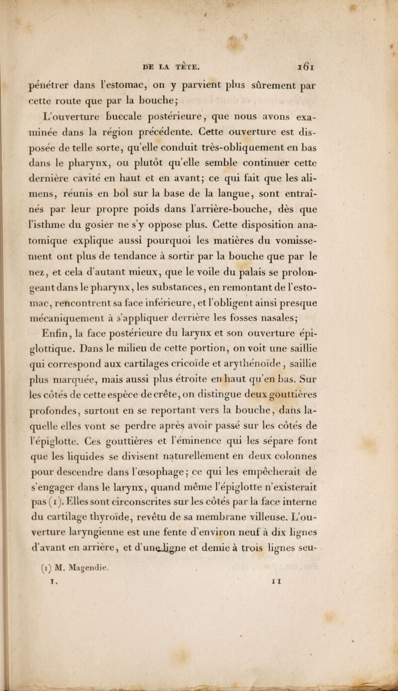 9 DE LA TETE. l6l pénétrer dans l’estomac, on y parvient plus sûrement par cette route que par la bouche; L’ouverture buccale postérieure, que nous avons exa¬ minée dans la région précédente. Cette ouverture est dis¬ posée de telle sorte, quelle conduit très-obliquement en bas dans le pharynx, ou plutôt qu elle semble continuer cette dernière cavité en haut et en avant; ce qui fait que les ali- mens, réunis en bol sur la base de la langue, sont entraî¬ nés par leur propre poids dans l’arrière-bouche, dès que l’isthme du gosier ne s’y oppose plus. Cette disposition ana¬ tomique explique aussi pourquoi les matières du vomisse¬ ment ont plus de tendance à sortir par la bouche que par le nez, et cela d’autant mieux, que le voile du palais se prolon¬ geant dans le pharynx, les substances, en remontant de l’esto¬ mac, rencontrent sa face inférieure, et l’obligent ainsi presque mécaniquement à s’appliquer derrière les fosses nasales; Enfin, la face postérieure du larynx et son ouverture épi- glottique. Dans le milieu de cette portion, on voit une saillie qui correspond aux cartilages cricoïde et arythénoïde , saillie plus marquée, mais aussi plus étroite en haut qu’en bas. Sur les côtés de cette espèce décrété, on distingue deux gouttières profondes, surtout en se reportant vers la bouche, dans la¬ quelle elles vont se perdre après avoir passé sur les côtés de l’épiglotte. Ces gouttières et l’éminence qui les sépare font que les liquides se divisent naturellement en deux colonnes pour descendre dans l’œsophage ; ce qui les empêcherait de s’engager dans le larynx, quand même l’épiglotte n’existerait pas (i). Elles sont circonscrites sur les côtés par la face interne du cartilage thyroïde, revêtu de sa membrane villeuse. L’ou¬ verture laryngienne est une fente d’environ neuf à dix lignes d’avant en arrière, et d’unchgjoo et demie à trois lignes seu- (i) M. Magendie.