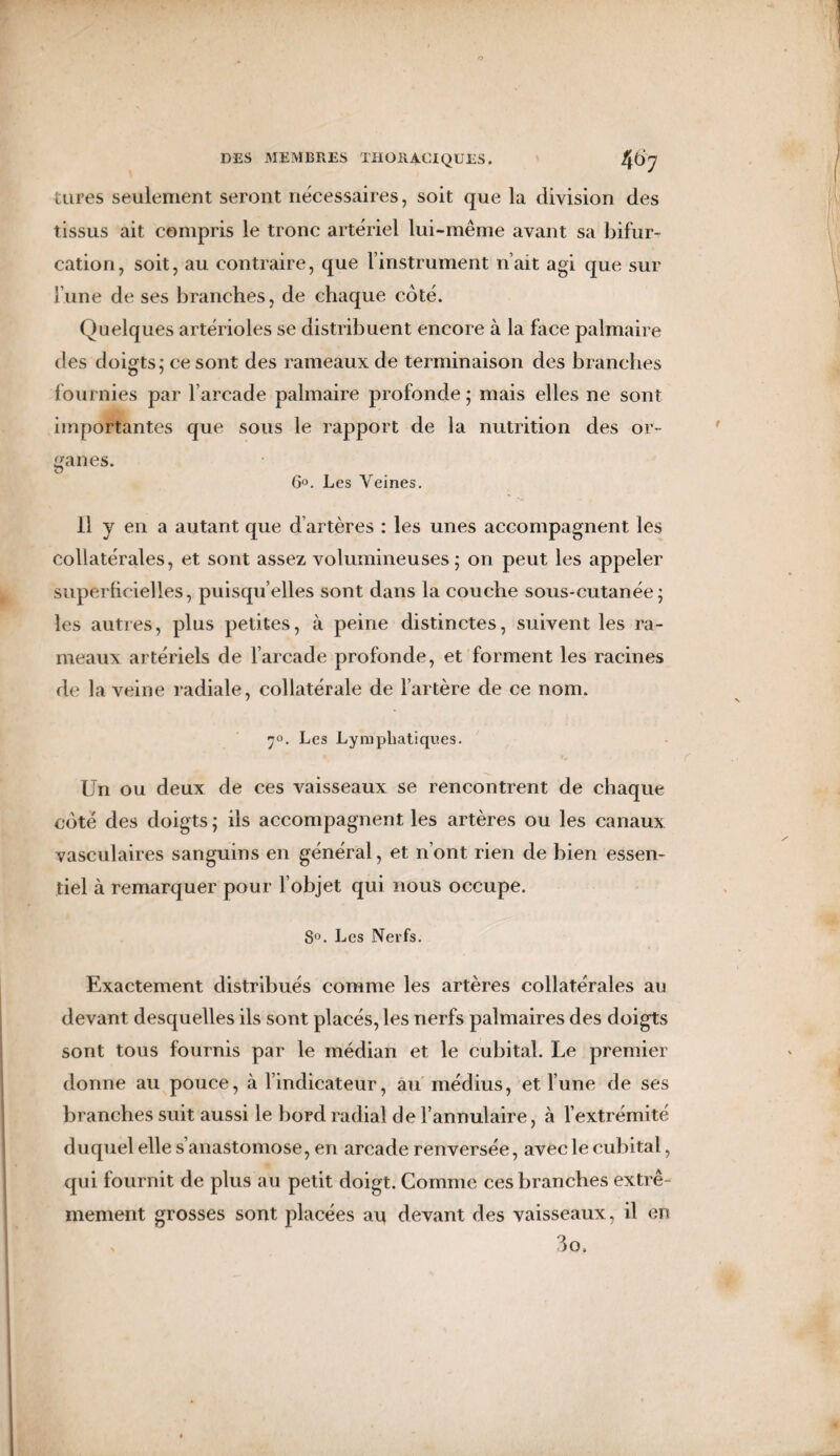 tares seulement seront nécessaires, soit que la division des tissus ait compris le tronc artériel lui-même avant sa bifur¬ cation, soit, au contraire, que l’instrument n’ait agi que sur lune de ses branches, de chaque côté. Quelques artérioles se distribuent encore à la face palmaire des doigts; ce sont des rameaux de terminaison des branches fournies par l’arcade palmaire profonde ; mais elles ne sont importantes que sous le rapport de la nutrition des or¬ ganes. G°. Les Veines. Il y en a autant que d artères : les unes accompagnent les collatérales, et sont assez volumineuses; on peut les appeler superficielles, puisqu’elles sont dans la couche sous-cutanée; les autres, plus petites, à peine distinctes, suivent les ra¬ meaux artériels de l’arcade profonde, et forment les racines de la veine radiale, collatérale de l’artère de ce nom. 7°. Les Lymphatiques. Un ou deux de ces vaisseaux se rencontrent de chaque côté des doigts ; ils accompagnent les artères ou les canaux vasculaires sanguins en général, et n’ont rien de bien essen¬ tiel à remarquer pour l’objet qui nous occupe. 8°. Les Nerfs. Exactement distribués comme les artères collatérales au devant desquelles ils sont placés, les nerfs palmaires des doigts sont tous fournis par le médian et le cubital. Le premier donne au pouce, à l’indicateur, au médius, et l’une de ses branches suit aussi le bord radial de l’annulaire, à l’extrémité duquel elle s’anastomose, en arcade renversée, avec le cubital, qui fournit de plus au petit doigt. Comme ces branches extrê¬ mement grosses sont placées au devant des vaisseaux, il en \ 3o,