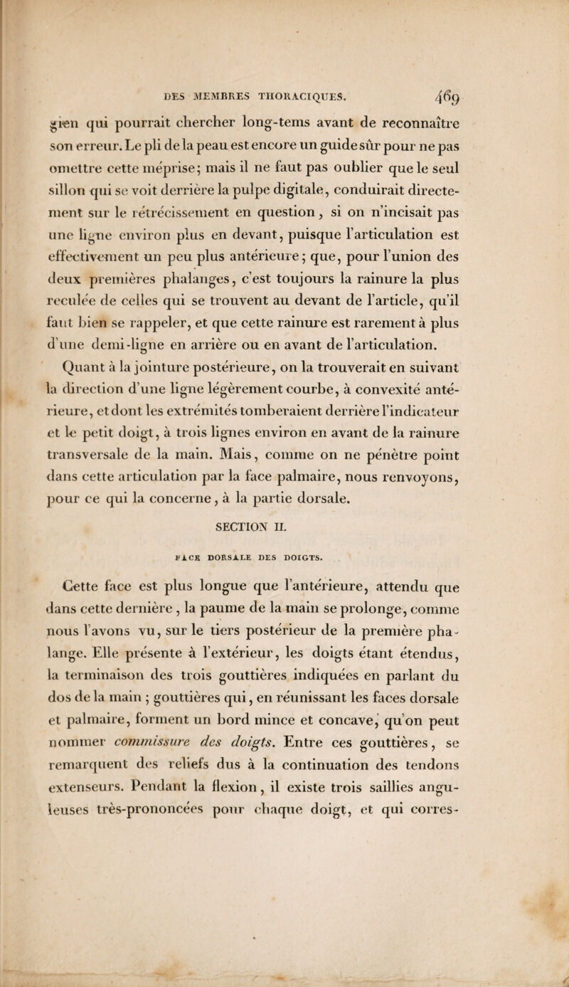 gren qui pourrait chercher long-tems ayant de reconnaître son erreur. Le pli de la peau est encore un guide sûr pour ne pas omettre cette méprise; mais il ne faut pas oublier que le seul sillon qui se voit derrière la pulpe digitale, conduirait directe¬ ment sur le rétrécissement en question, si on n’incisait pas une ligne environ plus en devant, puisque l’articulation est effectivement un peu plus antérieure; que, pour l’union des deux premières phalanges, c’est toujours la rainure la plus reculée de celles qui se trouvent au devant de l’article, qu’il faut bien se rappeler, et que cette rainure est rarement à plus d’une demi-ligne en arrière ou en avant de l’articulation. Quant à la jointure postérieure, on la trouverait en suivant la direction d’une ligne légèrement courbe, à convexité anté¬ rieure, et dont les extrémités tomberaient derrière l’indicateur et le petit doigt, à trois lignes environ en avant de la rainure transversale de la main. Mais, comme on ne pénètre point dans cette articulation par la face palmaire, nous renvoyons, pour ce qui la concerne, à la partie dorsale. SECTION II. FACE DORSALE DES DOIGTS. Cette face est plus longue que l’antérieure, attendu que dans cette dernière , la paume de la main se prolonge, comme nous l’avons vu, sur le tiers postérieur de la première pha¬ lange. Elle présente à l’extérieur, les doigts étant étendus, la terminaison des trois gouttières indiquées en parlant du dos de la main ; gouttières qui, en réunissant les faces dorsale et palmaire, forment un bord mince et concave, qu’on peut nommer commissure des doigts. Entre ces gouttières, se remarquent des reliefs dus à la continuation des tendons extenseurs. Pendant la flexion, il existe trois saillies angu¬ leuses très-prononcées pour chaque doigt, et qui cônes-