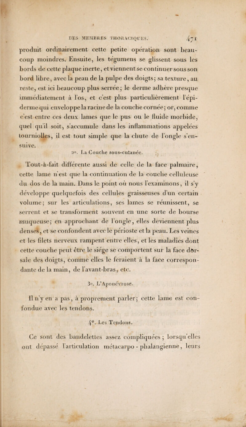 produit ordinairement cette petite opération sont beau¬ coup moindres. Ensuite, les tégumens se glissent sous les bords de cette plaque inerte, et viennent se continuer sous son bord libre, avec la peau de la pulpe des doigts; sa texture, au reste, est ici beaucoup plus serrée; le derme adhère presque immédiatement à Vos, et c’est plus particulièrement 1 épi¬ derme qui enveloppe la racine de la couche cornée; or, comme c’est entre ces deux lames que le pus ou le fluide morbide, quel qu’il soit, s’accumule dans les inflammations appelées lourniolles, il est tout simple que la chute de l’ongle s’en¬ suive. 20. La Couche sous-cutanée. Tout-à-fait différente aussi de celle de la face palmaire, cette lame n est que la continuation de la couche celluleuse du dos de la main. Dans le point où nous l’examinons, il s’y développe quelquefois des cellules graisseuses d’un certain volume; sur les articulations, ses lames se réunissent, se serrent et se transforment souvent en une sorte de bourse muqueuse; en approchant de l’ongle, elles deviennent plus denses, et se confondent avec le périoste et la peau. Les veines et les fdets nerveux rampent entre elles, et les maladies dont cette couche peut être le siège se comportent sur la face dor¬ sale des doigts, comme elles le feraient à la face correspon¬ dante de la main, de l’avant-bras, etc. r 3°. L’Aponévrose. Il n’y en a pas, à proprement parler; cette lame est con ¬ fondue avec les tendons. 4°. Les Tendons. Ce sont des bandelettes assez compliquées ; lorsqu’elles ont dépassé l’articulation métacarpo-phalangienne, leurs