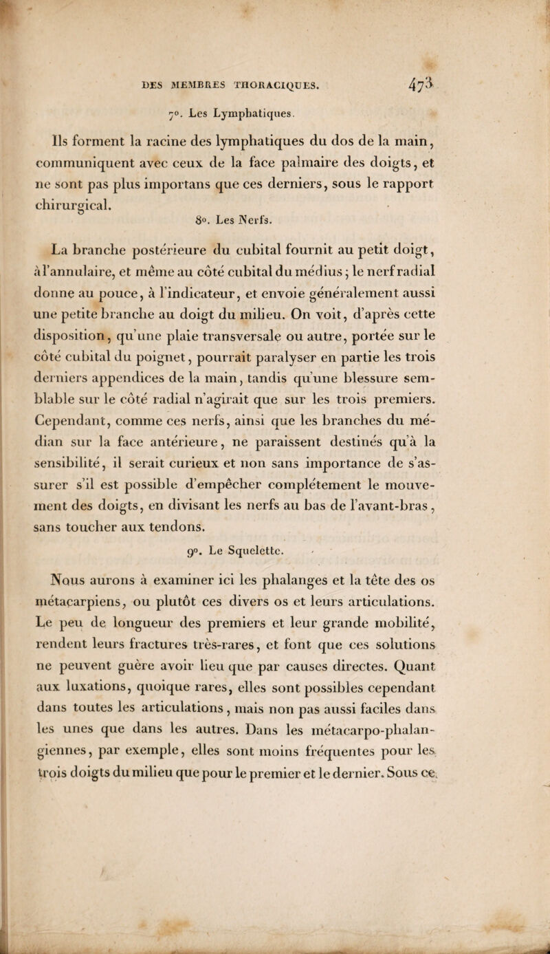 ’jo. Les Lymphatiques. Ils forment la racine des lymphatiques du dos de la main, communiquent avec ceux de la face palmaire des doigts, et ne sont pas plus importans que ces derniers, sous le rapport chirurgical. 8°. Les Nerfs. La branche postérieure du cubital fournit au petit doigt, à l’annulaire, et même au côté cubital du médius ; le nerf radial donne au pouce, à l’indicateur, et envoie généralement aussi une petite branche au doigt du milieu. On voit, d’après cette disposition, qu’une plaie transversale ou autre, portée sur le côté cubital du poignet, pourrait paralyser en partie les trois derniers appendices de la main, tandis qu’une blessure sem¬ blable sur le côté radial n’agirait que sur les trois premiers. Cependant, comme ces nerfs, ainsi que les branches du mé¬ dian sur la face antérieure, ne paraissent destinés qu a la sensibilité, il serait curieux et non sans importance de s’as¬ surer s’il est possible d’empêcher complètement le mouve¬ ment des doigts, en divisant les nerfs au bas de l’avant-bras, sans toucher aux tendons. 90. Le Squelette. Nous aurons à examiner ici les phalanges et la tête des os métacarpiens, ou plutôt ces divers os et leurs articulations. Le peu de longueur des premiers et leur grande mobilité, rendent leurs fractures très-rares, et font que ces solutions ne peuvent guère avoir lieu que par causes directes. Quant aux luxations, quoique rares, elles sont possibles cependant dans toutes les articulations, mais non pas aussi faciles dans les unes que dans les autres. Dans les métacarpo-phalan¬ giennes, par exemple, elles sont moins fréquentes pour les trois doigts du milieu que pour le premier et le dernier. Sous ce.