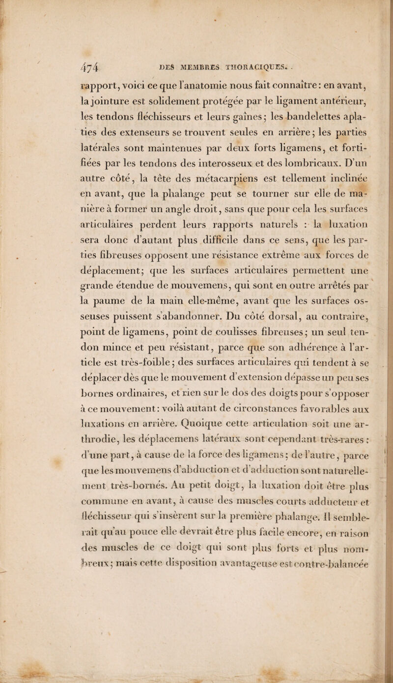 rapport, voici ce que 1 anatomie nous fait connaître : en avant, la jointure est solidement protégée par le ligament antérieur, les tendons fléchisseurs et leurs gaînes; les bandelettes apla¬ ties des extenseurs se trouvent seules en arrière ; les parties latérales sont maintenues par deux forts ligamens, et forti¬ fiées par les tendons des interosseux et des lombricaux. D’un autre côté, la tête des métacarpiens est tellement inclinée en avant, que la phalange peut se tourner sur elle de ma¬ nière à former un angle droit, sans que pour cela les surfaces articulaires perdent leurs rapports naturels : la luxation sera donc d’autant plus difficile dans ce sens, que les par¬ ties fibreuses opposent une résistance extrême aux forces de déplacement; que les surfaces articulaires permettent une grande étendue de mouvemens, qui sont en outre arrêtés par la paume de la main elle-même, avant que les surfaces os¬ seuses puissent s’abandonner. Du côté dorsal, au contraire, point de ligamens, point de coulisses fibreuses; un seul ten¬ don mince et peu résistant, parce que son adhérence à l’ar¬ ticle est très-foible ; des surfaces articulaires qui tendent à se déplacer dès que le mouvement d’extension dépasse un peu ses bornes ordinaires, et rien sur le dos des doigts pour s’opposer à ce mouvement : voilà autant de circonstances favorables aux luxations en arrière. Quoique cette articulation soit une ar- tbrodie, les dépîacemens latéraux sont cependant très-rares : d’une part, à cause de la force des ligamens; de l’autre, parce que les mouvemens d’abduction et d’adduction sont naturelle¬ ment très-bornés. Au petit doigt, la luxation doit être plus commune en avant, à cause des muscles courts adducteur et fléchisseur qui s’insèrent sur la première phalange, il semble¬ rait qu’au pouce elle devrait être plus facile encore, en raison des muscles de ce doigt qui sont plus forts et plus nom¬ breux; mais cette disposition avantageuse est contre-balancée