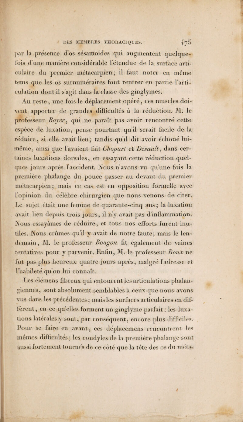 par la présence ci’os sésamoïdcs qui augmentent quelque- iois d’une manière considérable l’étendue de la surface arti¬ culaire du premier métacarpien; il faut noter en même teins que les os surnuméraires font rentrer en partie l’arti¬ culation dont il s’agit dans la classe des ginglymes. Au reste, une fois le déplacement opéré, ces muscles doh vent apporter de grandes difficultés à la réduction. M. le professeur Boyer, qui ne paraît pas avoir rencontré cette espèce de luxation, pense pourtant qu’il serait facile de la réduire, si elle avait'lieu; tandis qu’il dit avoir échoué lui- même, ainsi que l’avaient fait Chopart et Desault, dans cer¬ taines luxations dorsales, en essayant cette réduction quel¬ ques jours après l’accident. Nous n’avons vu qu’une fois la première phalange du pouce passer au devant du premier métacarpien; mais ce cas est en opposition formelle avec l’opinion du célèbre chirurgien que nous venons de citer. Le sujet était une femme de quarante-cinq ans ; la luxation avait lieu depuis trois jours, il n’y avait pas d’inflammation. Nous essayâmes de réduire, et tous nos efforts furent inu¬ tiles. Nous crûmes qu’il y avait de notre faute; mais le len¬ demain, M. le professeur Bougon fit également de vaines tentatives pour y parvenir. Enfin, M. le professeur Roux ne fut pas plus heureux quatre jours après, malgré l’adresse et l’habileté qu’on lui connaît. Les élémens fibreux qui entourent les articulations phalan- giennes, sont absolument semblables à ceux que nous avons vus dans les précédentes ; mais les surfaces articulaires en dif¬ fèrent, en ce quelles forment un ginglyme parfait : les luxa¬ tions latérales y sont, par conséquent, encore plus difficiles. Pour se faire en avant, ces déplacemens rencontrent les mêmes difficultés ; les condyles de la première phalange sont aussi fortement tournés de ce coté que la tête des os du met a*