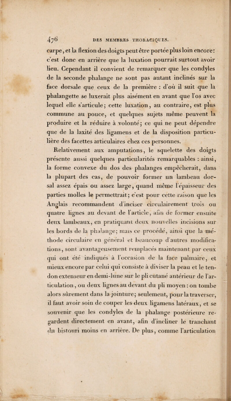 carpe, et la flexion des doigts peut être portée plus loin encore : c’est donc en arrière que la luxation pourrait surtout avoir lieu. Cependant il convient de remarquer que les condyles de la seconde phalange ne sont pas autant inclinés sur la face dorsale que ceux de la première : d’où il suit que la phalangette se luxerait plus aisément en avant que l’os avec lequel elle s’articule; cette luxation, au contraire, est plus commune au pouce, et quelques sujets même peuvent la produire et la réduire à volonté; ce qui ne peut dépendre que de la laxité des ligamens et de la disposition particu¬ lière des facettes articulaires chez ces personnes. Relativement aux amputations, le squelette des doigts présente aussi quelques particularités remarquables : ainsi, la forme convexe du dos des phalanges empêcherait, dans la plupart des cas, de pouvoir former un lambeau dor¬ sal assez épais ou assez large, quand même l’épaisseur des parties molles le permettrait; c’est pour cette raison que les Anglais recommandent dinciser circulairement trois ou quatre lignes au devant de l’article, afin de former ensuite deux lambeaux, en pratiquant deux nouvelles incisions sur les bords de la phalange; mais ce procédé, ainsi que la mé¬ thode circulaire en général et beaucoup d autres modifica¬ tions, sont avantageusement remplacés maintenant par ceux qui ont été indiqués à l’occasion de la face palmaire, et mieux encore par celui qui consiste à diviser la peau et le ten¬ don extenseur en demi-lune sur le pli cutané antérieur de l’ar¬ ticulation , ou deux lignes au devant du pli moyen : on tombe alors sûrement dans la jointure; seulement, pour la traverser, il faut avoir soin de couper les deux ligamens latéraux, et se souvenir que les condyles de la phalange postérieure re¬ gardent directement en avant, afin d’incliner le tranchant du bistouri moins en arrière. De plus, comme l’articulation