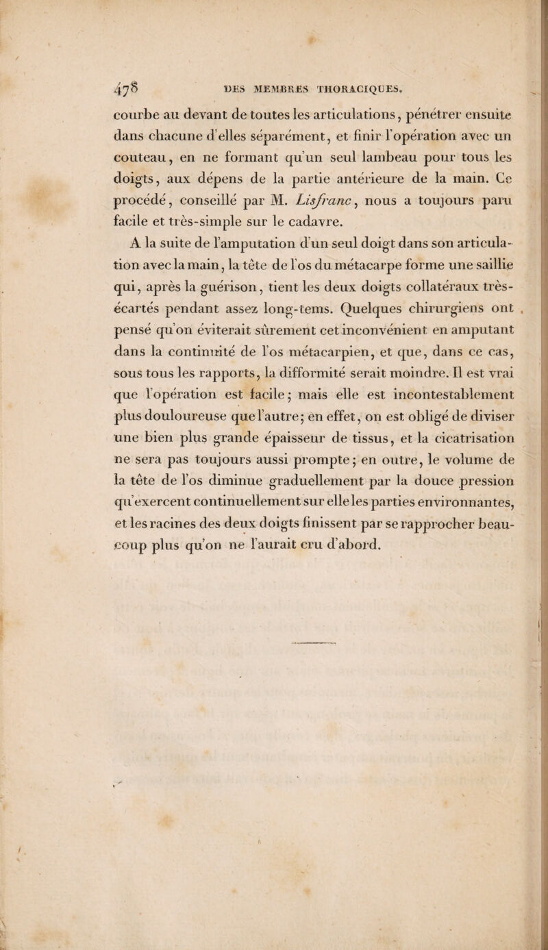 / 47^ DÛS MEMBRES THORACIQUES, courbe au devant de toutes les articulations, pénétrer ensuite dans chacune d elles séparément, et finir l’opération avec un couteau, en ne formant qu’un seul lambeau pour tous les doigts, aux dépens de la partie antérieure de la main. Ce procédé, conseillé par M. Lisfranc, nous a toujours paru facile et très-simple sur le cadavre. A la suite de l’amputation d’un seul doigt dans son articula¬ tion avec la main, la tête de los du métacarpe forme une saillie qui, après la guérison, tient les deux doigts collatéraux très- écartés pendant assez long-tems. Quelques chirurgiens ont pensé qu’on éviterait sûrement cet inconvénient en amputant dans la continuité de los métacarpien, et que, dans ce cas, sous tous les rapports, la difformité serait moindre. Il est vrai que l’opération est facile ; mais elle est incontestablement plus douloureuse que l’autre; en effet, on est obligé de diviser une bien plus grande épaisseur de tissus, et la cicatrisation ne sera pas toujours aussi prompte; en outre, le volume de la tête de l’os diminue graduellement par la douce pression qu’exercent continuellement sur elle les parties environnantes, et les racines des deux doigts finissent par se rapprocher beau¬ coup plus qu’on ne l’aurait cru d’abord.