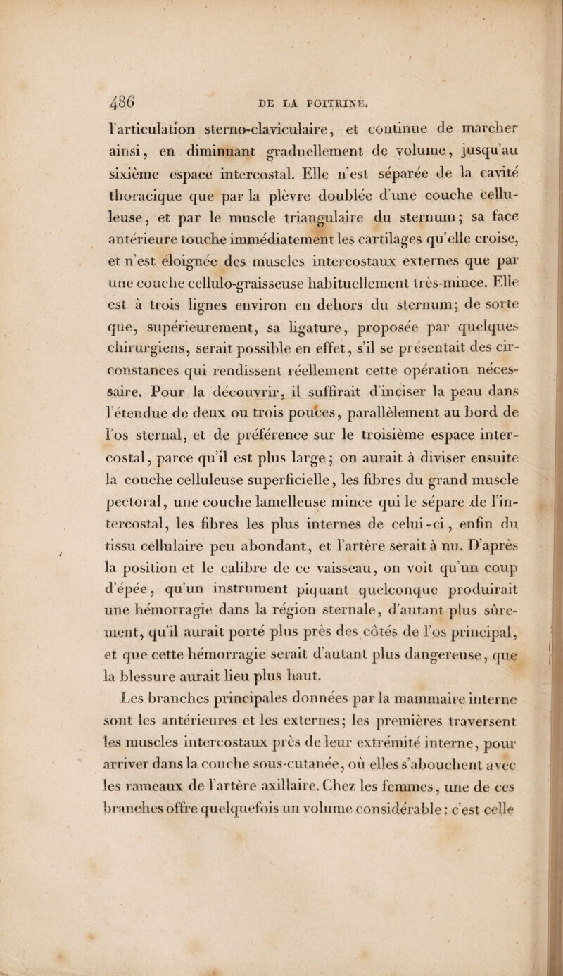 r 486 DE LA POITRINE. 1 articulation sterno-claviculaire, et continue de marcher ainsi, en diminuant graduellement de volume, jusqu’au sixième espace intercostal. Elle n’est séparée de la cavité thoracique que par la plèvre doublée d’une couche cellu¬ leuse , et par le muscle triangulaire du sternum ; sa face antérieure touche immédiatement les cartilages qu elle croise, et n’est éloignée des muscles intercostaux externes que par une couche cellulo-graisseuse habituellement très-mince. Elle est à trois lignes environ en dehors du sternum; de sorte que, supérieurement, sa ligature, proposée par quelques chirurgiens, serait possible en effet, s’il se présentait des cir¬ constances qui rendissent réellement cette opération néces¬ saire. Pour la découvrir, il suffirait d’inciser la peau dans l’étendue de deux ou trois pouces, parallèlement au bord de l’os sternal, et de préférence sur le troisième espace inter¬ costal , parce qu’il est plus large ; on aurait à diviser ensuite la couche celluleuse superficielle, les fibres du grand muscle pectoral, une couche lamelleuse mince qui le sépare de lin- tercostal, les fibres les plus internes de celui-ci, enfin du tissu cellulaire peu abondant, et l’artère serait à nu. D’après la position et le calibre de ce vaisseau, on voit qu’un coup d’épée, qu’un instrument piquant quelconque produirait une hémorragie dans la région sternale, d’autant plus sûre¬ ment, qu’il aurait porté plus près des côtés de l’os principal, et que cette hémorragie serait d’autant plus dangereuse, que la blessure aurait lieu plus haut. Les branches principales données par la mammaire interne sont les antérieures et les externes; les premières traversent les muscles intercostaux près de leur extrémité interne, pour arriver dans la couche sous-cutanée, où elles s’abouchent avec les rameaux de l’artère axillaire.Chez les femmes, une de ces branches offre quelquefois un volume considérable : c’est celle