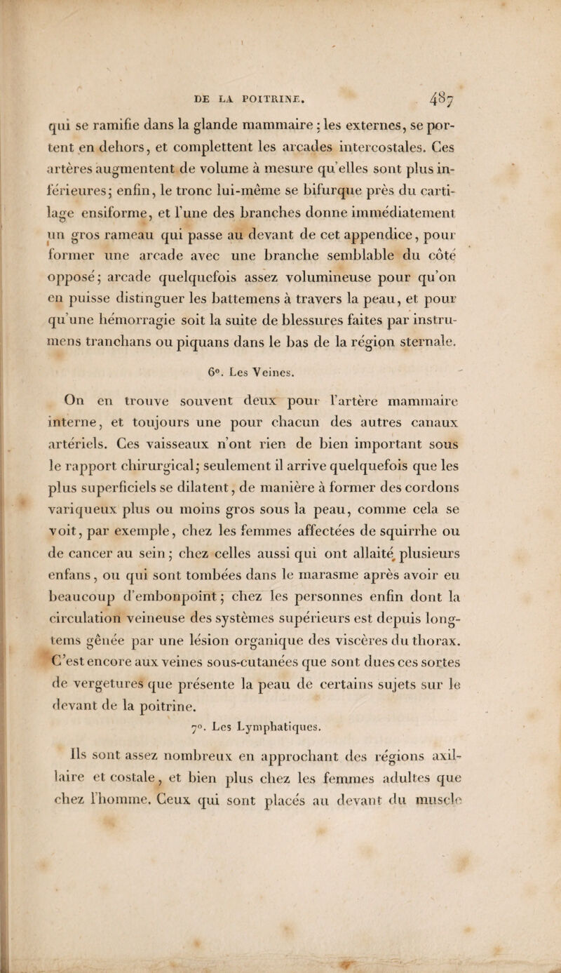 1 DE LA POITRINE. 4bj qui se ramifie dans la glande mammaire : les externes, se por¬ tent en dehors, et complettent les arcades intercostales. Ces artères augmentent de volume à mesure qu elles sont plus in¬ férieures; enfin, le tronc lui-même se bifurque près du carti¬ lage ensiforme, et l une des branches donne immédiatement un gros rameau qui passe au devant de cet appendice, pour former une arcade avec une branche semblable du côté opposé; arcade quelquefois assez volumineuse pour qu’on en puisse distinguer les battemens à travers la peau, et pour qu’une hémorragie soit la suite de blessures faites par instru- mens tranchans ou piquans dans le bas de la région sternale. 6°. Les Veines. On en trouve souvent deux pour l’artère mammaire interne, et toujours une pour chacun des autres canaux artériels. Ces vaisseaux n’ont rien de bien important sous le rapport chirurgical; seulement il arrive quelquefois que les plus superficiels se dilatent, de manière à former des cordons variqueux plus ou moins gros sous la peau, comme cela se voit, par exemple, chez les femmes affectées de squirrhe ou de cancer au sein ; chez celles aussi qui ont allaité, plusieurs enfans, ou qui sont tombées dans le marasme après avoir eu beaucoup d’embonpoint ; chez les personnes enfin dont la circulation veineuse des systèmes supérieurs est depuis long- tems gênée par une lésion organique des viscères du thorax. C’est encore aux veines sous-cutanées que sont dues ces sortes de vergetures que présente la peau de certains sujets sur le devant de la poitrine. 70. Les Lymphatiques. Ils sont assez nombreux en approchant des régions axil¬ laire et costale, et bien plus chez les femmes adultes que chez l’homme. Ceux qui sont placés au devant du muscle