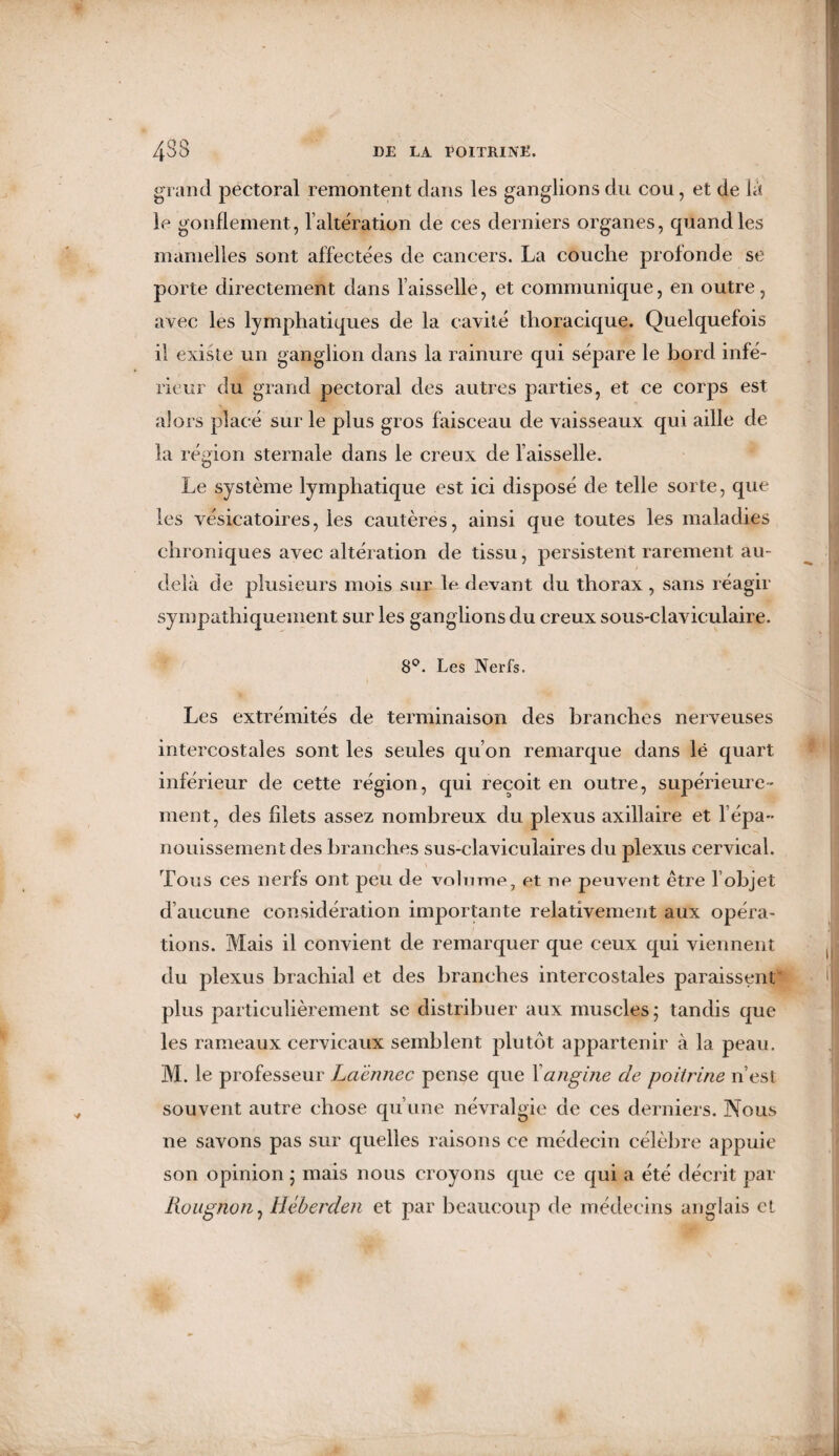 grand pectoral remontent dans les ganglions du cou, et de là le gonflement , l'alteration de ces derniers organes, quand les mamelles sont affectées de cancers. La couche profonde se porte directement dans faisselle, et communique, en outre, avec les lymphatiques de la cavité thoracique. Quelquefois il existe un ganglion dans la rainure qui sépare le bord infé¬ rieur du grand pectoral des autres parties, et ce corps est alors place sur le plus gros faisceau de vaisseaux qui aille de la région sternale dans le creux de faisselle. Le système lymphatique est ici disposé de telle sorte, que les vésicatoires, les cautères, ainsi que toutes les maladies chroniques avec altération de tissu, persistent rarement au- delà de plusieurs mois sur le devant du thorax , sans réagir sympathiquement sur les ganglions du creux sous-claviculaire. 8°. Les Nerfs. Les extrémités de terminaison des branches nerveuses intercostales sont les seules qu’on remarque dans lë quart inférieur de cette région, qui reçoit en outre, supérieure¬ ment, des filets assez nombreux du plexus axillaire et f épa¬ nouissement des branches sus-claviculaires du plexus cervical. \ Tous ces nerfs ont peu de volume, et rie peuvent être l’objet d’aucune considération importante relativement aux opéra¬ tions. Mais il convient de remarquer que ceux qui viennent du plexus brachial et des branches intercostales paraissent plus particulièrement se distribuer aux muscles; tandis que les rameaux cervicaux semblent plutôt appartenir à la peau. M. le professeur Laënnec pense que Xangine de poitrine n’est souvent autre chose qu’une névralgie de ces derniers. Nous ne savons pas sur quelles raisons ce médecin célèbre appuie son opinion ; mais nous croyons que ce qui a été décrit par Rougnon, Héberden et par beaucoup de médecins anglais et