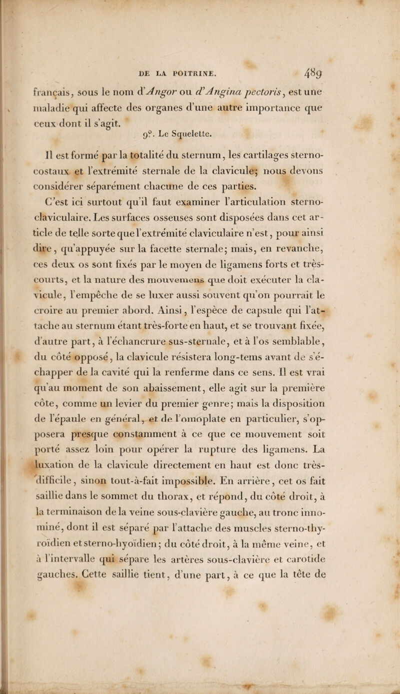 français, sous le nom d'Angor ou (TAngina pectoris, est une maladie qui affecte des organes d’une autre importance que ceux dont il s’agit. 9?. Le Squelette. Il est formé par la totalité du sternum, les cartilages sterno- costaux et l’extrémité sternale de la clavicule; nous devons considérer séparément chacune de ces parties. C’est ici surtout qu il faut examiner l’articulation sterno¬ claviculaire. Les surfaces osseuses sont disposées dans cet ar¬ ticle de telle sorte que l’extrémité claviculaire n’est, pour ainsi dire, qu’appuyée sur la facette sternale; mais, en revanche, ces deux os sont fixés par le moyen de ligamens forts et très- courts, et la nature des mouvemens que doit exécuter la cla¬ vicule, l’empêche de se luxer aussi souvent qu’on pourrait le croire au premier abord. Ainsi, l’espèce de capsule qui l’at¬ tache au sternum étant très-forte en haut, et se trouvant fixée, d’autre part, à l’échancrure sus-sternale, et à l’os semblable, d u côté opposé, la clavicule résistera long-tems avant de s’é¬ chapper de la cavité qui la renferme dans ce sens. Il est vrai qu’au moment de son abaissement, elle agit sur la première côte, comme un levier du premier genre; mais la disposition de l’épaule en général, et de l’omoplate en particulier, s’op¬ posera presque constamment à ce que ce mouvement soit porté assez loin pour opérer la rupture des ligamens. La luxation de la clavicule directement en haut est donc très- difficile , sinon tout-à-fait impossible. En arrière, cet os fait saillie dans le sommet du thorax, et répond, du côté droit, à la terminaison de la veine sous-clavière gauche, au tronc inno¬ mmé, dont il est séparé par l’attache des muscles sterno-thy- roïdien etsterno-hyoïdien; du côté droit, à la même veine, et à 1 intervalle qui sépare les artères sous-clavière et carotide gauches. Cette saillie tient, d’une part, à ce que la tête de