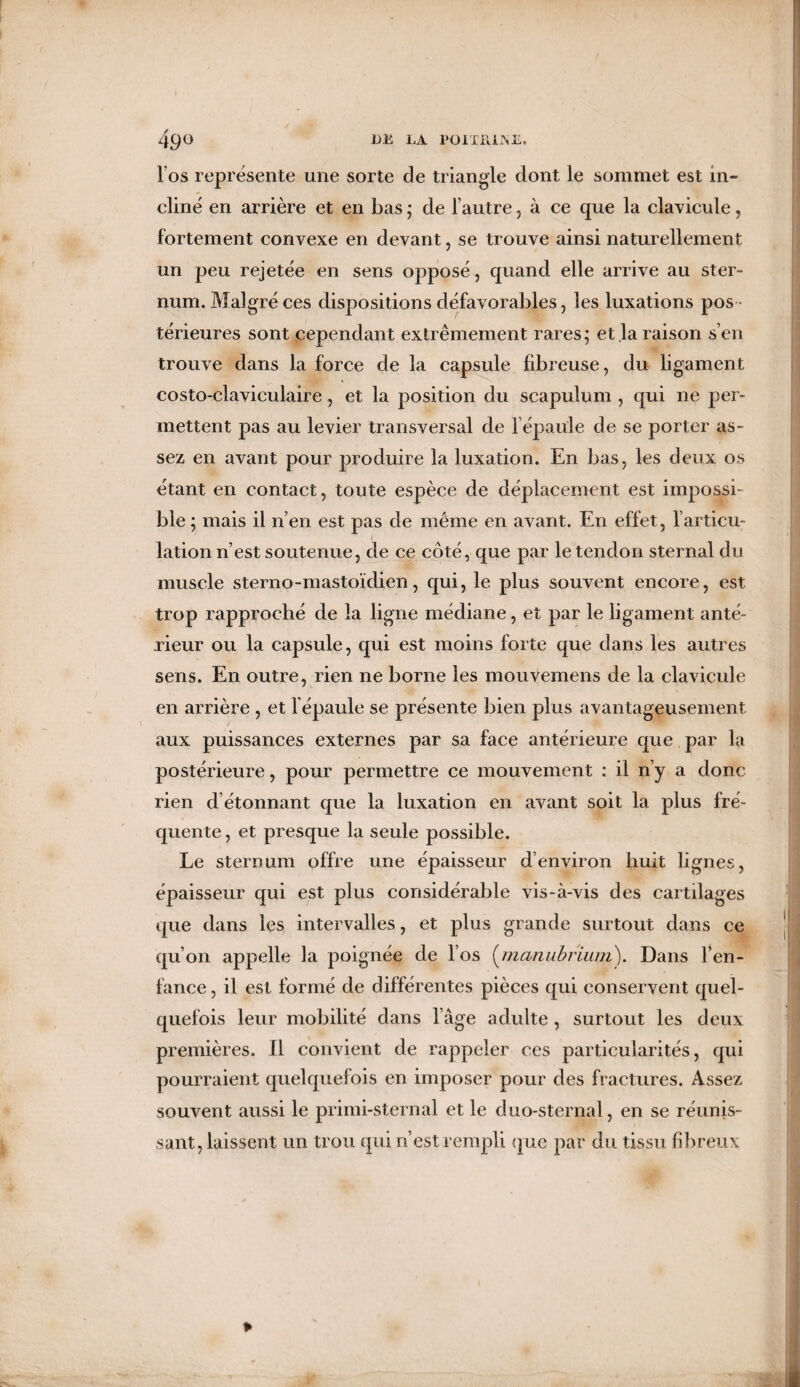 l’os représente une sorte de triangle dont le sommet est in¬ cliné en arrière et en bas ; de l’autre , à ce que la clavicule, fortement convexe en devant, se trouve ainsi naturellement un peu rejetée en sens opposé, quand elle arrive au ster¬ num. Malgré ces dispositions défavorables, les luxations pos térieures sont cependant extrêmement rares; et la raison s’en trouve dans la force de la capsule fibreuse, du ligament costo-claviculaire, et la position du scapulum , qui ne per¬ mettent pas au levier transversal de l épaule de se porter as¬ sez en avant pour produire la luxation. En bas, les deux os étant en contact, toute espèce de déplacement est impossi¬ ble ; mais il n’en est pas de même en avant. En effet, l’articu; I lation n’est soutenue, de ce côté, que par le tendon sternal du muscle sterno-mastoïdien, qui, le plus souvent encore, est trop rapproché de la ligne médiane, et par le ligament anté¬ rieur ou la capsule, qui est moins forte que dans les autres sens. En outre, rien ne borne les mouvemens de la clavicule en arrière , et l’épaule se présente bien plus avantageusement aux puissances externes par sa face antérieure que par la postérieure, pour permettre ce mouvement : il n’y a donc rien d étonnant que la luxation en avant soit la plus fré¬ quente , et presque la seule possible. Le sternum offre une épaisseur d’environ huit lignes, épaisseur qui est plus considérable vis-à-vis des cartilages que dans les intervalles, et plus grande surtout dans ce qu’on appelle la poignée de l’os (manubrium). Dans l’en¬ fance, il est formé de différentes pièces qui conservent quel¬ quefois leur mobilité dans l’âge adulte , surtout les deux premières. Il convient de rappeler ces particularités, qui pourraient quelquefois en imposer pour des fractures. Assez souvent aussi le primi-sternal et le duo-sternal, en se réunis¬ sant, laissent un trou qui n’est rempli que par du tissu fibreux