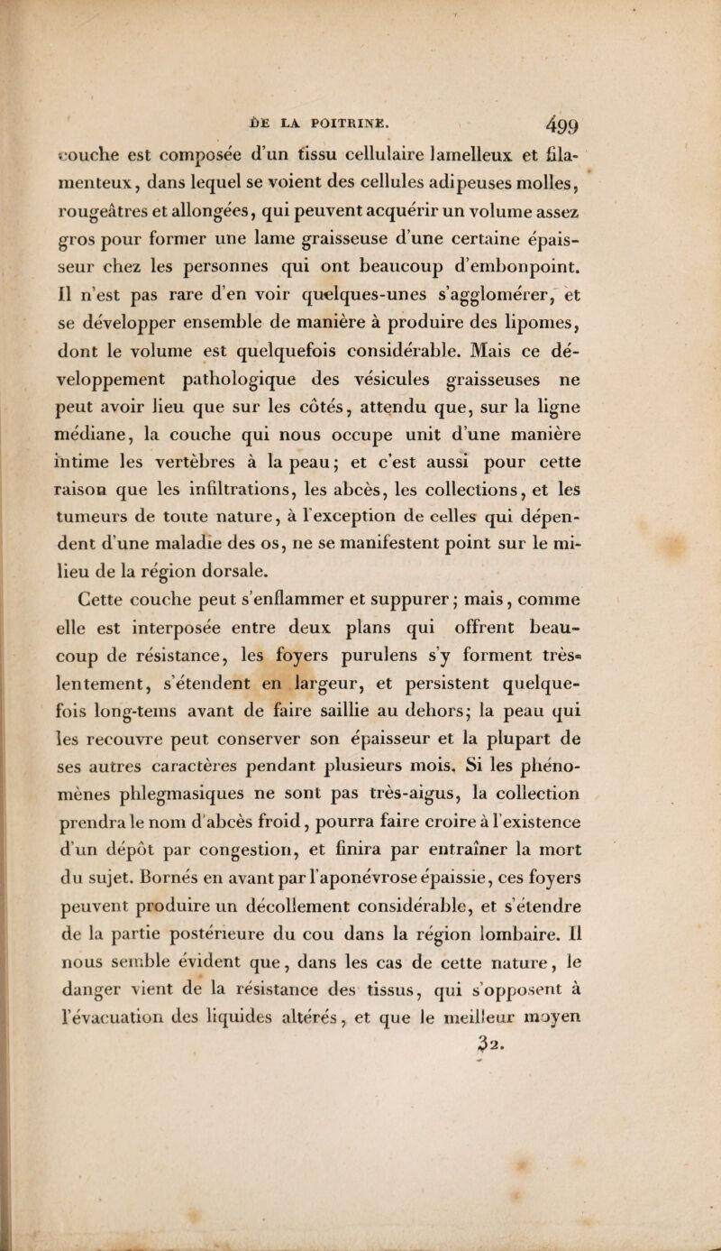 touche est composée d’un tissu cellulaire lamelleux et fila¬ menteux, dans lequel se voient des cellules adipeuses molles, rougeâtres et allongées, qui peuvent acquérir un volume assez gros pour former une lame graisseuse d’une certaine épais¬ seur chez les personnes qui ont beaucoup d’embonpoint. Il n’est pas rare d’en voir quelques-unes s’agglomérer, et se développer ensemble de manière à produire des lipomes, dont le volume est quelquefois considérable. Mais ce dé¬ veloppement pathologique des vésicules graisseuses ne peut avoir lieu que sur les côtés, attendu que, sur la ligne médiane, la couche qui nous occupe unit d’une manière intime les vertèbres à la peau ; et c’est aussi pour cette raison que les infiltrations, les abcès, les collections, et les tumeurs de toute nature, à Y exception de celles qui dépen¬ dent d’une maladie des os, ne se manifestent point sur le mi¬ lieu de la région dorsale. Cette couche peut s’enflammer et suppurer ; mais, comme elle est interposée entre deux plans qui offrent beau¬ coup de résistance, les foyers purulens s’y forment très® lentement, s’étendent en largeur, et persistent quelque¬ fois long-tems avant de faire saillie au dehors; la peau qui les recouvre peut conserver son épaisseur et la plupart de ses autres caractères pendant plusieurs mois. Si les phéno¬ mènes phlegmasiques ne sont pas très-aigus, la collection prendra le nom d abcès froid, pourra faire croire à l’existence d’un dépôt par congestion, et finira par entraîner la mort du sujet. Bornés en avant par l’aponévrose épaissie, ces foyers peuvent produire un décollement considérable, et s’étendre de la partie postérieure du cou dans la région lombaire. Il nous semble évident que, dans les cas de cette nature, le danger vient de la résistance des tissus, qui s'opposent à l’évacuation des liquides altérés, et que le meilleur moyen ? 2.