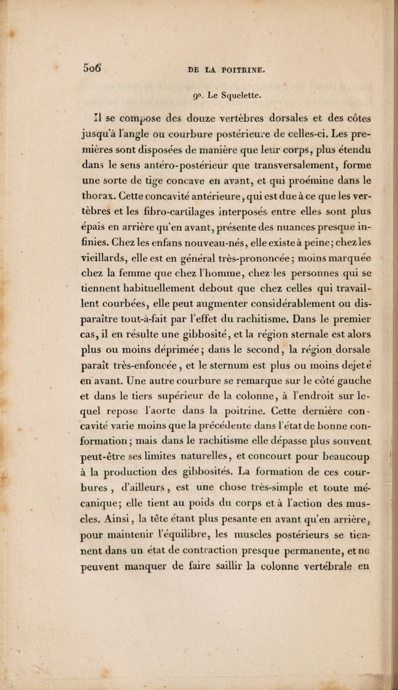 90. Le Squelette. Il se compose des douze vertèbres dorsales et des côtes jusqu’à l’angle ou courbure postérieure de celles-ci. Les pre¬ mières sont disposées de manière que leur corps, plus étendu dans le sens antéro-postérieur que transversalement, forme une sorte de tige concave en avant, et qui proémine dans le thorax. Cette concavité antérieure, qui est due à ce que les ver¬ tèbres et les fibro-cartilages interposés entre elles sont plus épais en arrière qu’en avant, présente des nuances presque in¬ finies. Chez les enfans nouveau-nés, elle existe à peine; chez les vieillards, elle est en général très-prononcée ; moins marquée chez la femme que chez l’homme, chez les personnes qui se tiennent habituellement debout que chez celles qui travail¬ lent courbées, elle peut augmenter considérablement ou dis¬ paraître tout-à-fait par l’effet du rachitisme. Dans le premier cas, il en résulte une gibbosité, et la région sternale est alors plus ou moins déprimée; dans le second, la région dorsale paraît très-enfoncée, et le sternum est plus ou moins dejeté en avant. Une autre courbure se remarque sur le côté gauche et dans le tiers supérieur de la colonne, à l’endroit sur le¬ quel repose l’aorte dans la poitrine. Cette dernière con¬ cavité varie moins que la précédente dans l’état de bonne con¬ formation; mais dans le rachitisme elle dépasse plus souvent peut-être ses limites naturelles, et concourt pour beaucoup à la production des gibbosités. La formation de ces cour¬ bures , d’ailleurs, est une chose très-simple et toute mé¬ canique; elle tient au poids du corps et à l’action des mus¬ cles. Ainsi, la tête étant plus pesante en avant qu’en arrière, pour maintenir l’équilibre, les muscles postérieurs se tien¬ nent dans un état de contraction presque permanente, et ne peuvent manquer de faire saillir la colonne vertébrale en