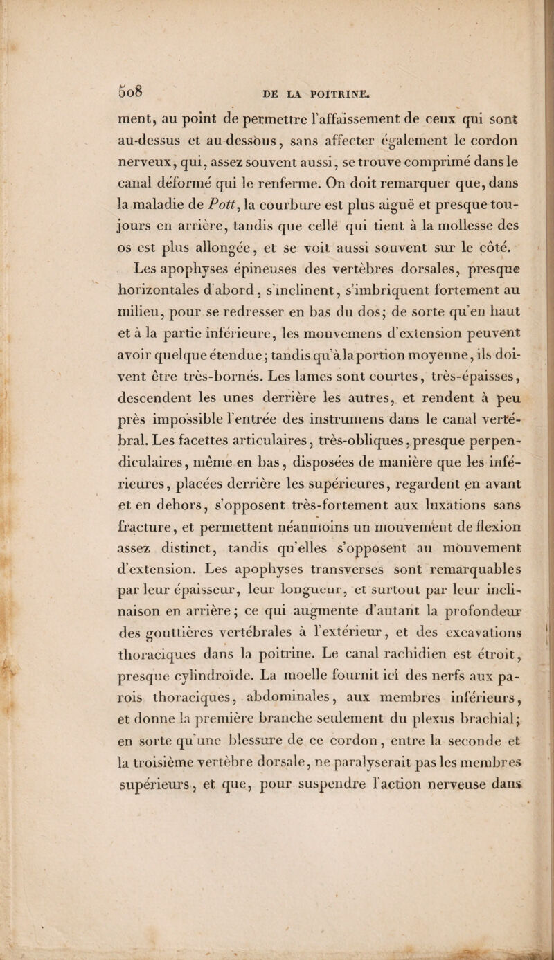 ment, au point de permettre l’affaissement de ceux qui sont au-dessus et au dessous, sans affecter également le cordon nerveux, qui, assez souvent aussi, se trouve comprimé dans le canal déformé qui le renferme. On doit remarquer que, dans la maladie de Pott, la courbure est plus aiguë et presque tou¬ jours en arrière, tandis que celle qui tient à la mollesse des os est plus allongée, et se voit aussi souvent sur le côté. Les apophyses épineuses des vertèbres dorsales, presque horizontales dabord, s’inclinent, s’imbriquent fortement au milieu, pour se redresser en bas du dos; de sorte qu’en haut et à la partie inférieure, les mouvemens d’extension peuvent avoir quelque étendue ; tandis qu’àla portion moyenne, ils doi¬ vent être très-bornés. Les lames sont courtes, très-épaisses, descendent les unes derrière les autres, et rendent à peu près impossible l entrée des instrumens dans le canal verté¬ bral. Les facettes articulaires, très-obliques, presque perpen¬ diculaires , même en bas, disposées de manière que les infé¬ rieures, placées derrière les supérieures, regardent en avant et en dehors, s’opposent très-fortement aux luxations sans % fracture, et permettent néanmoins un mouvement de flexion assez distinct, tandis quelles s’opposent au mouvement d’extension. Les apophyses transverses sont remarquables par leur épaisseur, leur longueur, et surtout par leur incli¬ naison en arrière ; ce qui augmente d’autant la profondeur des gouttières vertébrales à l’extérieur, et des excavations thoraciques dans la poitrine. Le canal rachidien est étroit, presque cyîindroïde. La moelle fournit ici des nerfs aux pa¬ rois thoraciques, abdominales, aux membres inférieurs, et donne la première branche seulement du plexus brachial; en sorte qu’une blessure de ce cordon, entre la seconde et la troisième vertèbre dorsale, ne paralyserait pas les membres supérieurs, et que, pour suspendre faction nerveuse dans