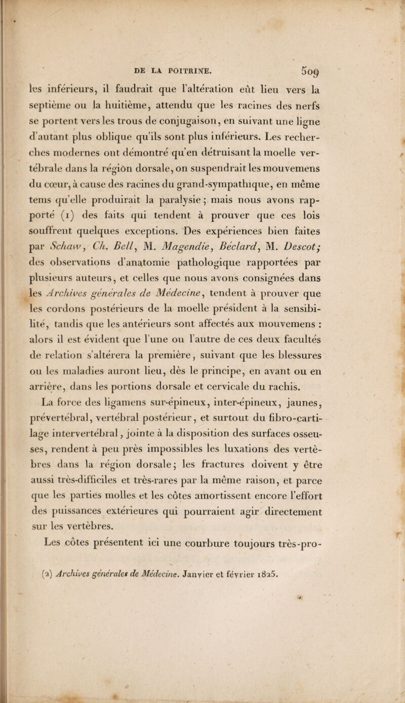 les inférieurs, il faudrait que l’altération eût lieu vers la septième ou la huitième, attendu que les racines des nerfs se portent vers les trous de conjugaison, en suivant une ligne d’autant plus oblique qu’ils sont plus inférieurs. Les recher¬ ches modernes ont démontré qu’en détruisant la moelle ver¬ tébrale dans la régiôn dorsale, on suspendrait lesmouvemens du cœur, à cause des racines du grand-sympathique, en même tems qu elle produirait la paralysie ; mais nous avons rap¬ porté (i) des faits qui tendent à prouver que ces lois souffrent quelques exceptions. Des expériences bien faites par Schaw, Ch. Bell, M. Magendie, Béclard, M. Descot; des observations d’anatomie pathologique rapportées par plusieurs auteurs, et celles que nous avons consignées dans les Archives générales de Médecine, tendent à prouver que les cordons postérieurs de la moelle président à la sensibi¬ lité, tandis que les antérieurs sont affectés aux mouvemens : alors il est évident que l’une ou l’autre de ces deux facultés de relation s’altérera la première, suivant que les blessures ou les maladies auront lieu, dès le principe, en avant ou en arrière, dans les portions dorsale et cervicale du rachis. La force des ligamens sur-épineux, inter-épineux, jaunes, prévertébral, vertébral postérieur, et surtout du fibro-carti- lage intervertébral, jointe à la disposition des surfaces osseu¬ ses, rendent à peu près impossibles les luxations des vertè¬ bres dans la région dorsale; les fractures doivent y être aussi très-difficiles et très-rares par la même raison, et parce que les parties molles et les côtes amortissent encore l’effort des puissances extérieures qui pourraient agir directement sur les vertèbres. Les côtes présentent ici une courbure toujours très-pro- fa) Archives generales de Médecine. Janvier et février i8a5.